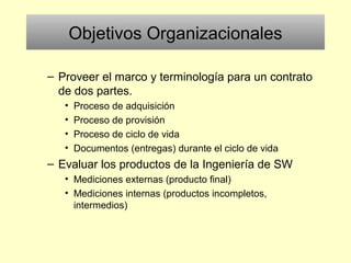 Objetivos Organizacionales
– Proveer el marco y terminología para un contrato
de dos partes.
• Proceso de adquisición
• Proceso de provisión
• Proceso de ciclo de vida
• Documentos (entregas) durante el ciclo de vida
– Evaluar los productos de la Ingeniería de SW
• Mediciones externas (producto final)
• Mediciones internas (productos incompletos,
intermedios)
 