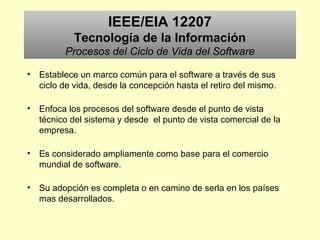 IEEE/EIA 12207
Tecnología de la Información
Procesos del Ciclo de Vida del Software
• Establece un marco común para el software a través de sus
ciclo de vida, desde la concepción hasta el retiro del mismo.
• Enfoca los procesos del software desde el punto de vista
técnico del sistema y desde el punto de vista comercial de la
empresa.
• Es considerado ampliamente como base para el comercio
mundial de software.
• Su adopción es completa o en camino de serla en los países
mas desarrollados.
 