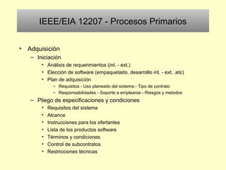IEEE/EIA 12207 - Procesos Primarios
• Adquisición
– Iniciación
• Análisis de requerimientos (int. - ext.)
• Elección de software (empaquetado, desarrollo int. - ext. ,etc)
• Plan de adquisición
– Requisitos - Uso planeado del sistema - Tipo de contrato
– Responsabilidades - Soporte a emplearse - Riesgos y metodos
– Pliego de especificaciones y condiciones
• Requisitos del sistema
• Alcance
• Instrucciones para los ofertantes
• Lista de los productos software
• Términos y condiciones
• Control de subcontratos
• Restricciones técnicas
 