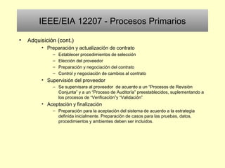 IEEE/EIA 12207 - Procesos Primarios
• Adquisición (cont.)
• Preparación y actualización de contrato
– Establecer procedimientos de selección
– Elección del proveedor
– Preparación y negociación del contrato
– Control y negociación de cambios al contrato
• Supervisión del proveedor
– Se supervisara al proveedor de acuerdo a un “Procesos de Revisión
Conjunta” y a un “Proceso de Auditoría” preestablecidos, suplementando a
los procesos de “Verificación”y “Validación”
• Aceptación y finalización
– Preparación para la aceptación del sistema de acuerdo a la estrategia
definida inicialmente. Preparación de casos para las pruebas, datos,
procedimientos y ambientes deben ser incluidos.
 