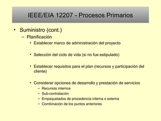IEEE/EIA 12207 - Procesos Primarios
• Suministro (cont.)
– Planificación
• Establecer marco de administración del proyecto
• Selección del ciclo de vida (si no fue estipulado)
• Establecer requisitos para el plan (recursos y participación del
cliente)
• Considerar opciones de desarrollo y prestación de servicios
– Recursos internos
– Sub-contratación
– Empaquetados de procedencia interna o externa
– Combinación de los puntos anteriores
 