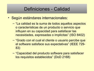 Definiciones - Calidad
• Según estándares internacionales:
– “La calidad es la suma de todos aquellos aspectos
o características de un producto o servicio que
influyen en su capacidad para satisfacer las
necesidades, expresadas o implícitas” (ISO 8402)
– “Grado con el cual el cliente o usuario percibe que
el software satisface sus expectativas” (IEEE 729-
83)
– “Capacidad del producto software para satisfacer
los requisitos establecidos” (DoD 2168)
 
