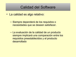 Calidad del Software
• La calidad es algo relativo:
– Siempre dependerá de los requisitos o
necesidades que se deseen satisfacer.
– La evaluación de la calidad de un producto
siempre implicará una comparación entre los
requisitos preestablecidos y el producto
desarrollado
 