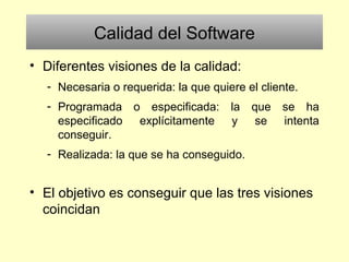 Calidad del Software
• Diferentes visiones de la calidad:
- Necesaria o requerida: la que quiere el cliente.
- Programada o especificada: la que se ha
especificado explícitamente y se intenta
conseguir.
- Realizada: la que se ha conseguido.
• El objetivo es conseguir que las tres visiones
coincidan
 