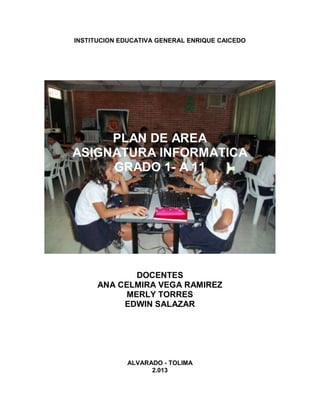 INSTITUCION EDUCATIVA GENERAL ENRIQUE CAICEDO
PLAN DE AREA
ASIGNATURA INFORMATICA
GRADO 1- A 11
DOCENTES
ANA CELMIRA VEGA RAMIREZ
MERLY TORRES
EDWIN SALAZAR
ALVARADO - TOLIMA
2.013
 