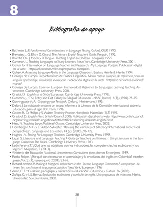 8
                                 Bibliografía de apoyo

• Bachman, L. F. Fundamental Considerations in Language Testing. 0xford, OUP, 1990.
• Brewster, J., G. Ellis y D. Girard. The Primary English Teacher’s Guide. Penguin, 1992.
• Brumﬁt, Ch., J. Moon y R. Tongue. Teaching English to Children. Longman, 1995.
• Cameron, L. Teaching Languages to Young Learners. New York, Cambridge University Press, 2001.
• Center for Information on Language Teacher and Research. My Language Portfolio. Publicación digital
   en la web: http://aplicaciones.mec.es/programas-europeos
• Cohen, A. Assessing Language Ability in the Language Classroom. Boston, Heinle & Heinle, 1994.
• Consejo de Europa. Departamento de Política Lingüística. Marco común europeo de referencia para las
   lenguas: aprendizaje, enseñanza, evaluación. Publicación digital en la web: http://cvc.cervantes.es/obref/
   marco/
• Consejo de Europa. Common European Framework of Reference for Languages: Learning, Teaching, As-
   sessment. Cambridge University Press, 2001.
• Crystal, D. English as a Global Language. Cambridge University Press, 1998.
• Cummins, J. “The Entry and Exit Fallacy In Bilingual Education”. NABE Journal, 4(3), (1980), 25-29.
• Cunningsworth, A. Choosing your Textbook. Oxford, Heinemann, 1995.
• Delors, J. La educación encierra un tesoro. Informe a la Unesco de la Comisión Internacional sobre la
   Educación para el siglo XXI. París, 1996.
• Gower, R., D. Phillips y S. Walter. Teaching Practice Handbook. Macmillan, ELT, 1995.
• Graddol, D. English Next. British Council, 2006. Publicación digital en la web: http://www.britishcouncil.
   org/learning-research-englishnext.htm?mtklink=learning-research-english-next
• Hess, N. Teaching Large Multilevel Classes. Cambridge University Press, 2002.
• Hornberger, N.H. y E. Skilton-Sylvester. ”Revising the continua of biliteracy: International and critical
   perspectives”. Language and Education, 14 (2), (2000), 96-122.
• Hughes , A. Testing For Language Teachers. Cambridge University Press, 1999.
• Lazar, G. Literature and Language Teaching: A Guide for Teachers and Trainers. I. Using Literature in the Lan-
   guage Classroom: The Issues. Cambridge University Press, 1983.
• León Pereira, T. “¿Qué une los objetivos con los indicadores, las competencias, los estándares y los
   logros?”. Magisterio, 3 (2003).
• Ministerio de Educación Nacional. Lineamientos Curriculares para Idiomas Extranjeros. 1999.
• Pardo, Felipe. “¿Por qué son necesarios el aprendizaje y la enseñanza del inglés en Colombia? Interlen-
   guajes, Vol. 2 (1), (enero-junio 2001), 83-96.
• Richard-Amato, P. Making It Happen. Interactions in the Second Language Classroom. A comparison be-
   tween ﬁrst and second language acquisition. New York, Longman, 1996.
• Vasco, C. E. “Currículo, pedagogía y calidad de la educación”. Educación y Cultura, 26 (2003).
• Zuñiga, G. y L.S. Bernal. Evaluación, estándares y currículo de inglés. Una propuesta de maestras. Neiva,
   Universidad Surcolombiana, 2005.



                                                      38
 