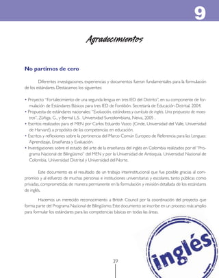 9
                                     Agradecimientos

No partimos de cero

        Diferentes investigaciones, experiencias y documentos fueron fundamentales para la formulación
de los estándares. Destacamos los siguientes:

• Proyecto “Fortalecimiento de una segunda lengua en tres IED del Distrito”, en su componente de for-
   mulación de Estándares Básicos para tres IED de Fontibón. Secretaría de Educación Distrital, 2004.
• Propuesta de estándares nacionales: “Evaluación, estándares y currículo de inglés. Una propuesta de maes-
   tras”. Zúñiga, G., y Bernal L.S. Universidad Surcolombiana, Neiva, 2005 .
• Escritos realizados para el MEN por Carlos Eduardo Vasco (Cinde, Universidad del Valle, Universidad
   de Harvard) a propósito de las competencias en educación.
• Escritos y reﬂexiones sobre la pertinencia del Marco Común Europeo de Referencia para las Lenguas:
   Aprendizaje, Enseñanza y Evaluación.
• Investigaciones sobre el estado del arte de la enseñanza del inglés en Colombia realizados por el “Pro-
   grama Nacional de Bilingüismo” del MEN y por la Universidad de Antioquia, Universidad Nacional de
   Colombia, Universidad Distrital y Universidad del Norte.

        Este documento es el resultado de un trabajo interinstitucional que fue posible gracias al com-
promiso y al esfuerzo de muchas personas e instituciones universitarias y escolares, tanto públicas como
privadas, comprometidas de manera permanente en la formulación y revisión detallada de los estándares
de inglés.

        Hacemos un merecido reconocimiento a British Council por la coordinación del proyecto que
forma parte del Programa Nacional de Bilingüismo. Este documento se inscribe en un proceso más amplio
para formular los estándares para las competencias básicas en todas las áreas.




                                                   39
 