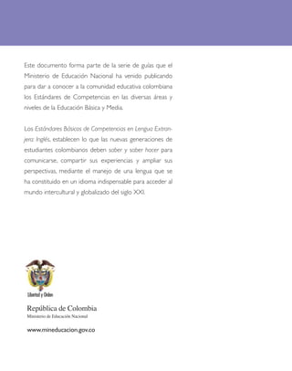 Este documento forma parte de la serie de guías que el
Ministerio de Educación Nacional ha venido publicando
para dar a conocer a la comunidad educativa colombiana
los Estándares de Competencias en las diversas áreas y
niveles de la Educación Básica y Media.


Los Estándares Básicos de Competencias en Lengua Extran-
jera: Inglés, establecen lo que las nuevas generaciones de
estudiantes colombianos deben saber y saber hacer para
comunicarse, compartir sus experiencias y ampliar sus
perspectivas, mediante el manejo de una lengua que se
ha constituido en un idioma indispensable para acceder al
mundo intercultural y globalizado del siglo XXI.




 República de Colombia
 Ministerio de Educación Nacional


 www.mineducacion.gov.co
 