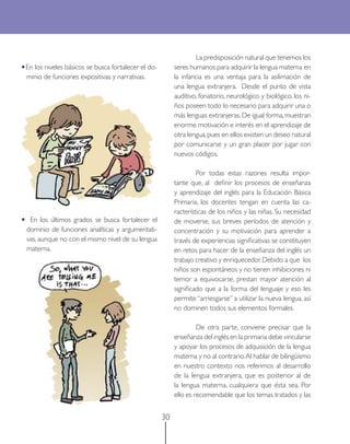 La predisposición natural que tenemos los
•En los niveles básicos se busca fortalecer el do-        seres humanos para adquirir la lengua materna en
    minio de funciones expositivas y narrativas.          la infancia es una ventaja para la asilimación de
                                                          una lengua extranjera. Desde el punto de vista
                                                          auditivo, fonatorio, neurológico y biológico, los ni-
                                                          ños poseen todo lo necesario para adquirir una o
                                                          más lenguas extranjeras. De igual forma, muestran
                                                          enorme motivación e interés en el aprendizaje de
                                                          otra lengua, pues en ellos existen un deseo natural
                                                          por comunicarse y un gran placer por jugar con
                                                          nuevos códigos.

                                                                   Por todas estas razones resulta impor-
                                                          tante que, al deﬁnir los procesos de enseñanza
                                                          y aprendizaje del inglés para la Educación Básica
                                                          Primaria, los docentes tengan en cuenta las ca-
                                                          racterísticas de los niños y las niñas. Su necesidad
•    En los últimos grados se busca fortalecer el         de moverse, sus breves períodos de atención y
    dominio de funciones analíticas y argumentati-        concentración y su motivación para aprender a
    vas, aunque no con el mismo nivel de su lengua        través de experiencias signiﬁcativas se constituyen
    materna.                                              en retos para hacer de la enseñanza del inglés un
                                                          trabajo creativo y enriquecedor. Debido a que los
                                                          niños son espontáneos y no tienen inhibiciones ni
                                                          temor a equivocarse, prestan mayor atención al
                                                          signiﬁcado que a la forma del lenguaje y eso les
                                                          permite “arriesgarse” a utilizar la nueva lengua, así
                                                          no dominen todos sus elementos formales.

                                                                   De otra parte, conviene precisar que la
                                                          enseñanza del inglés en la primaria debe vincularse
                                                          y apoyar los procesos de adquisición de la lengua
                                                          materna y no al contrario. Al hablar de bilingüismo
                                                          en nuestro contexto nos referimos al desarrollo
                                                          de la lengua extranjera, que es posterior al de
                                                          la lengua materna, cualquiera que ésta sea. Por
                                                          ello es recomendable que los temas tratados y las


                                                     30
 