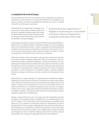 La complejidad del desarrollo del lenguaje                                                                   27




                                                                                                                  COMPETENCIAS DEL LENGUAJE
Una adecuada formación ha de tener presente que las competencias en lenguaje se
relacionan de manera estrecha con el desarrollo evolutivo de los estudiantes y, por
supuesto, varían de acuerdo con la inﬁnidad de condiciones que ofrece el contexto
cultural del cual forman parte y participan.

El desarrollo de las competencias en lenguaje es un             El desarrollo de las competencias en
proceso que se inicia desde el momento mismo de la
gestación y acompaña al individuo toda la vida. Cuando          lenguaje es un proceso que se inicia desde
los infantes llegan al primer grado de Educación Bási-          el momento mismo de la gestación y
ca cuentan ya con una serie de saberes que no pueden            acompaña al individuo toda la vida.
ser ignorados en la labor pedagógica.

La investigación educativa y la práctica misma de muchos docentes han permitido es-
tablecer que en los primeros grados es importante enfatizar en el uso del lenguaje, a
través de sus manifestaciones orales y escritas, acompañado del enriquecimiento del
vocabulario, de unos primeros acercamientos a la literatura a través del proceso lec-
tor, así como de la aproximación creativa a diferentes códigos no verbales, con miras
a la comprensión y recreación de estos en diversas circunstancias.

Grados más adelante conviene incursionar en procesos que conducen al conocimien-
to y manejo de algunas categorías gramaticales, tanto en la producción como en la
comprensión de textos, aﬁanzando la utilización –en diferentes contextos– del voca-
bulario que ha ido adquiriendo el estudiante. En lo que respecta a la literatura, el énfa-
sis podrá hacerse en el acercamiento a las diferentes formas de producción literaria,
reconociendo en ellas algunos de sus rasgos característicos. En cuanto a los lenguajes
no verbales, se puede incrementar el acercamiento analítico a sistemas simbólicos
diferentes a la lengua y la literatura, con miras a entender su funcionamiento comu-
nicativo.

Posteriormente, se sugiere ahondar en la consideración de herramientas cognitivo-
lingüísticas que procuran el inicio de procesos discursivos de carácter argumentativo,
lo que implica un acercamiento mayor a las características de la lengua, así como a los
aspectos relevantes de la comunicación en el marco de la diversidad cultural. En el
campo de la literatura, es el momento de impulsar procesos en los que se conjuguen
el placer de leer con los rasgos más relevantes de la producción literaria. En cuanto a
los códigos no verbales, se puede hacer mayor énfasis en la comprensión de aspectos
culturales y sociales que los fundamentan.

Después, resulta pertinente reconocer con mayor precisión la importancia que tiene
el lenguaje como capacidad humana, profundizar más en la consideración del estu-
dio de la lengua en sus niveles básicos como una herramienta que posibilita mayor
riqueza en su uso y avanzar en la producción del discurso argumentado, así como en
la comprensión de textos de mayor complejidad. En lo que respecta a la literatura, se
puede trabajar en un reconocimiento mayor del valor cultural y estético de las obras
literarias a partir de una lectura creativa, crítica y analítica de las mismas. En relación
con el lenguaje no verbal, se amplía el trabajo en la dirección de encontrar opciones
interpretativas que enriquezcan la capacidad crítica de los y las estudiantes.
 