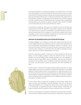 28   En la Educación Media se recomienda profundizar en la consolidación de una actitud
COMPETENCIAS DEL LENGUAJE




                                 crítica del estudiante a través de la producción discursiva (oral y escrita) y un mayor
                                 conocimiento de la lengua castellana, de manera que le permita adecuarla a las necesi-
                                 dades que demandan el interlocutor y el contexto comunicativo. Esta actitud crítica se
                                 puede fortalecer, también, en el abordaje de la obra literaria. En lo referido al lenguaje
                                 no verbal se puede procurar el fortalecimiento de la expresión crítica y argumentada
                                 de interpretaciones que aborden los aspectos culturales, éticos, afectivos e ideológi-
                                 cos de la información que circula a través de diferentes medios.

                                 Es importante no olvidar que estos procesos constituyen tan solo un referente que
                                 puede potenciar el desarrollo lingüístico, comunicativo y cognitivo de los estudiantes
                                 en el transcurso de su paso por la escolaridad, el cual debe articularse con las ca-
                                 racterísticas particulares de los estudiantes en las diferentes regiones del territorio
                                 colombiano, así como con las necesidades y propósitos que cada institución ha identi-
                                 ﬁcado y deﬁnido en su Proyecto Educativo Institucional.

                                 Situaciones de aprendizaje propicias para el desarrollo del lenguaje
                                 El trabajo pedagógico que se adelante en el área debe incluir la generación de expe-
                                 riencias signiﬁcativas para los estudiantes en las que se promueva la exploración y el
                                 uso de las diferentes manifestaciones del lenguaje –verbales y no verbales–, de tal
                                 forma que las asuman e incorporen, de manera consciente, intencional y creativa, en
                                 sus interacciones cotidianas y con diferentes ﬁnes: descriptivos, informativos, propo-
                                 sitivos, expresivos, recreativos, argumentativos, entre otros.

                                 Para ello es importante propiciar el manejo de los recursos propios de cada sistema
                                 sígnico, sea este la lengua, la pintura, la música, la caricatura, el cine, etc. Así, por
                                 ejemplo, en el caso del código verbal, conviene aproximar a las y los estudiantes al
                                 manejo de recursos extraverbales, antes mencionados, tales como los proxémicos,
                                 los kinésicos y los prosódicos, que se constituyen en elementos importantes a la hora
                                 de sostener una conversación o realizar una exposición, entre otras actividades ver-
                                 bales.

                                 De igual manera, la formación en lenguaje implica propiciar situaciones en donde
                                 tengan cabida los procesos de producción y comprensión implicados en la actividad
                                 lingüística. Podemos hablar entonces de la producción y la comprensión oral, la com-
                                 prensión y la producción escrita, así como la producción y la comprensión de los demás
                                 sistemas sígnicos, atendiendo al principio que plantea que el ser humano constante-
                                 mente está interactuando con signiﬁcados, ya sea en calidad de productor (emisor) o
                                 de intérprete (receptor) de estos.

                                 En este orden de ideas, la producción de lenguaje no sólo se limita a emitir textos
                                 orales o escritos, sino iconográﬁcos, musicales, gestuales, entre otros. Así mismo, la
                                 comprensión lingüística no se restringe a los textos orales o escritos, sino que se lee
                                 y, en consecuencia, se comprende todo tipo de sistemas sígnicos, comprensión que
                                 supone la identiﬁcación del contenido, así como su valoración crítica y sustentada.

                                 En suma, se puede aﬁrmar que estimular la producción y la comprensión de los dife-
                                 rentes sistemas simbólicos mediante la generación de experiencias enriquecedoras
 