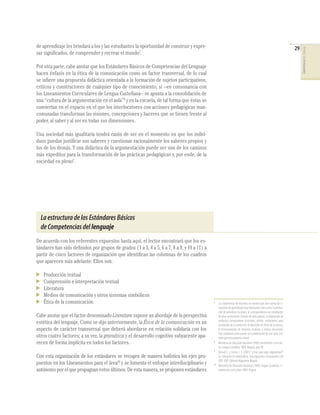 de aprendizaje les brindará a los y las estudiantes la oportunidad de construir y expre-                                                                                 29




                                                                                                                                                                              COMPETENCIAS DEL LENGUAJE
sar signiﬁcados, de comprender y recrear el mundo7.

Por otra parte, cabe anotar que los Estándares Básicos de Competencias del Lenguaje
hacen énfasis en la ética de la comunicación como un factor transversal, de lo cual
se inﬁere una propuesta didáctica orientada a la formación de sujetos participativos,
críticos y constructores de cualquier tipo de conocimiento, si –en consonancia con
los Lineamientos Curriculares de Lengua Castellana– se apunta a la consolidación de
una “cultura de la argumentación en el aula”8 y en la escuela, de tal forma que éstas se
conviertan en el espacio en el que los interlocutores con acciones pedagógicas man-
comunadas transforman las visiones, concepciones y haceres que se tienen frente al
poder, al saber y al ser en todas sus dimensiones.

Una sociedad más igualitaria tendrá razón de ser en el momento en que los indivi-
duos puedan justiﬁcar sus saberes y cuestionar racionalmente los saberes propios y
los de los demás. Y una didáctica de la argumentación puede ser uno de los caminos
más expeditos para la transformación de las prácticas pedagógicas y, por ende, de la
sociedad en pleno9.




  La estructura de los Estándares Básicos
  de Competencias del lenguaje
De acuerdo con los referentes expuestos hasta aquí, el lector encontrará que los es-
tándares han sido deﬁnidos por grupos de grados (1 a 3, 4 a 5, 6 a 7, 8 a 9, y 10 a 11) a
partir de cinco factores de organización que identiﬁcan las columnas de los cuadros
que aparecen más adelante. Ellos son:

   Producción textual
   Comprensión e interpretación textual
   Literatura
   Medios de comunicación y otros sistemas simbólicos
   Ética de la comunicación.                                                                7
                                                                                                 Las experiencias de docentes en nuestro país dan cuenta de si-
                                                                                                 tuaciones de aprendizaje muy interesantes tales como: la produc-
                                                                                                 ción de periódicos escolares, la correspondencia con estudiantes
Cabe anotar que el factor denominado Literatura supone un abordaje de la perspectiva             de otras instituciones (incluso de otros países), la elaboración de
                                                                                                 productos comunicativos (circulares, afiches, invitaciones) para
estética del lenguaje. Como se dijo anteriormente, la Ética de la comunicación es un             actividades de la institución, el desarrollo de ferias de la ciencia,
aspecto de carácter transversal que deberá abordarse en relación solidaria con los               el funcionamiento de emisoras escolares e incluso situaciones
                                                                                                 más cotidianas como puede ser la elaboración de una carta a un
otros cuatro factores; a su vez, la gramática y el desarrollo cognitivo subyacente apa-          bebé que está próximo a nacer.
recen de forma implícita en todos los factores.                                             8
                                                                                                 Ministerio de Educación Nacional (1998) Lineamientos Curricula-
                                                                                                 res. Lengua Castellana. MEN. Bogotá, pág. 89.
                                                                                            9
                                                                                                 Dimaté C. y Correa J. I. (2001) “¿Sirve para algo argumentar?”
Con esta organización de los estándares se recogen de manera holística los ejes pro-             En: Educación en matemáticas. Investigaciones e innovaciones del
                                                                                                 IDEP. IDEP-Editorial Magisterio. Bogotá.
puestos en los Lineamientos para el área10 y se fomenta el enfoque interdisciplinario y     10
                                                                                                 Ministerio de Educación Nacional (1998) Lengua Castellana. Li-
autónomo por el que propugnan estos últimos. De esta manera, se proponen estándares              neamientos curriculares. MEN. Bogotá.
 