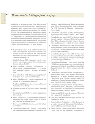 42
COMPETENCIAS DEL LENGUAJE




                                  Herramientas bibliográficas de apoyo

                                 A sabiendas de la importancia que tiene la lectura en la              viduales en la actividad lingüística”. En: Bernal Leongómez,
                                 formación permanente de un maestro o maestra, y con el                Jaime (Editor). Lenguaje y Cognición. Universos Humanos.
                                 propósito de poder compartir una información bibliográﬁca             Pág. 49-74. Universidad de Salamanca e Instituto Caro y
                                 que pueda servir de referente para la consulta y la profundi-         Cuervo. Bogotá.
                                 zación en cada uno los temas que se han expuesto a lo largo       • Castro Riveros, Jorge Vidal, et al. (1999) Lingüística general y
                                 del documento, a continuación se ofrece una bibliografía bá-        lingüística aplicada: de la teoría a la praxis. Coedita. Bogotá.
                                 sica, que puede ser útil y pertinente para los requerimientos     • Correa Medina, José Ignacio (2001) “Asedios a una pragmá-
                                 teóricos y metodológicos del área de lenguaje. Por no tratar-       tica de la cognición y el lenguaje”. En: Bernal Leongómez,
                                 se de un censo exhaustivo, cada docente del país podrá en-          Jaime (Editor). Lenguaje y Cognición. Universos Humanos.
                                 riquecerla o transformarla, de acuerdo con sus necesidades          Universidad de Salamanca e Instituto Caro y Cuervo. Bogotá.
                                 y con sus facilidades de acceso a los textos referidos.
                                                                                                   • Correa Medina, José Ignacio (1996) De la metacognición a
                                                                                                     la metacompetencia comunicativa. Monografía (Investiga-
                                 • Aragón Holguín, Gustavo Adolfo (2004) “Consideraciones            ción en Lengua y Literatura Españolas). Instituto de Coope-
                                   sobre la idea de literatura implicada en los estándares”. En:     ración Iberoamericana. Madrid.
                                   EnRedate Vé. Boletín No. 7, Enero de 2004. Red de Maestros      • Correa Medina, José Ignacio, et al. (1999) Contextos cogni-
                                   del Valle del Cauca para la Transformación de la Cultura Es-      tivos: argumentar para transformar. Universidad Externado
                                   colar desde el Lenguaje. Cali.                                    de Colombia - Instituto para la Investigación Educativa y el
                                 • Argüello G., Rodrigo (2001) Imaginación, creación y trans-        Desarrollo Pedagógico IDEP. Bogotá.
                                   creación: una nueva propuesta de lectoescritura creativa.       • Correa Medina, José Ignacio y Castro Riveros, Jorge Vidal
                                   Ambrosía Editores. Medellín.                                      (1992) Enfoque sociopedagógico para el aprendizaje de la
                                 • Baena Z., Luis Ángel y Bustamante Z., Guillermo (1992) “El        lengua materna. Trabajo de grado (Magíster en Lingüística
                                   área de lenguaje y el rendimiento escolar”. En: La Palabra.       Española). Instituto Caro y Cuervo. Seminario Andrés Be-
                                   No. 1. Universidad Pedagógica y Tecnológica de Colombia.          llo. Bogotá.
                                   Tunja.                                                          • Correa Medina, José Ignacio, Dimaté Rodríguez, Cecilia y
                                 • Baena Z., Luis Ángel (1989) “El lenguaje y la signiﬁcación”.      Martínez Álvarez, Nancy (1999) “Hacia una didáctica de la
                                   En: Lenguaje. No. 17. Universidad del Valle. Cali.                argumentación”. En: Actas I. VI Simposio Internacional de
                                                                                                     Comunicación Social. Centro de Lingüística Aplicada, Edi-
                                 • Baena Z., Luis Ángel (1976) “Lingüística y signiﬁcación”. En:
                                                                                                     torial Oriente y Consiglio Nazionale delle Ricerche. Institu-
                                   Lenguaje. No. 6. Universidad del Valle. Cali.
                                                                                                     to per i Circuiti Elettronici. Santiago de Cuba.
                                 • Berk, Laura E. (1998) Desarrollo del niño y del adolescente.
                                                                                                   • Correa Medina, José Ignacio, Dimaté Rodríguez, Cecilia y
                                   Prentice Hall Iberia. Madrid.
                                                                                                     Martínez Álvarez, Nancy (1999) Saber y saberlo demostrar:
                                 • Bernárdez, Enrique (1999) Qué son las lenguas. Alianza. Ma-       hacia una didáctica de la argumentación. Universidad Ex-
                                   drid.                                                             ternado de Colombia - Colciencias. Bogotá.
                                 • Bernárdez, Enrique (1995) Teoría y epistemología del texto.     • Cortina, Adela (2000) El mundo de los valores. “Ética míni-
                                   Cátedra. Madrid.                                                  ma” y educación. El Búho. Bogotá.
                                 • Bonnet, Piedad (2002) “De la literatura por deber y otras       • Delval, Juan (2000) Aprender en la vida y en la escuela. Edi-
                                   aberraciones” En: Escobar, Augusto (Comp.). La pasión de          ciones Morata. Madrid.
                                   leer. Universidad de Antioquia. Medellín.                       • Dimaté Rodríguez, Cecilia (Coord.) (1998) Testimonio de
                                 • Bruner, Jerome (1997) La educación, puerta de la cultura.         un cambio. Secretaría de Educación del Distrito Capital y
                                   Visor. Madrid.                                                    Universidad Externado de Colombia. Bogotá.
                                 • Camargo Uribe, Ángela (2001) “Lenguaje y estilos cogniti-       • Dimaté Rodríguez, Cecilia y Correa Medina, José Ignacio
                                   vos. Una aproximación al problema de las diferencias indi-        (2001) “¿Sirve para algo argumentar?” En: Educación en
 