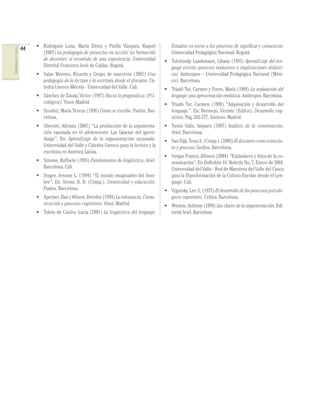 44   • Rodríguez Luna, María Elvira y Pinilla Vásquez, Raquel             Estudios en torno a los procesos de signiﬁcar y comunicar.
COMPETENCIAS DEL LENGUAJE




                                   (2001) La pedagogía de proyectos en acción: La formación           Universidad Pedagógica Nacional. Bogotá.
                                   de docentes: el recorrido de una experiencia. Universidad       • Tolchinsky Landsmann, Liliana (1993) Aprendizaje del len-
                                   Distrital Francisco José de Caldas. Bogotá.                       guaje escrito: procesos evolutivos e implicaciones didácti-
                                 • Salas Moreno, Ricardo y Grupo de maestros (2001) Una              cas. Anthropos – Universidad Pedagógica Nacional (Méxi-
                                   pedagogía de la lectura y la escritura desde el discurso. Cá-     co). Barcelona.
                                   tedra Unesco Mécela - Universidad del Valle. Cali.              • Triadó Tur, Carmen y Forns, María (1989) La evaluación del
                                 • Sánchez de Zavala, Víctor (1997) Hacia la pragmática: (Psi-       lenguaje: una aproximación evolutiva. Anthropos. Barcelona.
                                   cológica). Visor. Madrid.                                       • Triadó Tur, Carmen (1998) “Adquisición y desarrollo del
                                 • Seraﬁni, María Teresa (1998) Cómo se escribe. Paidós. Bar-        lenguaje.”. En: Bermejo, Vicente (Editor). Desarrollo cog-
                                   celona.                                                           nitivo. Pág. 263-277. Síntesis. Madrid.
                                 • Silvestri, Adriana (2001) “La producción de la argumenta-       • Tusón Valls, Amparo (1997) Análisis de la conversación.
                                   ción razonada en el adolescente: Las falacias del apren-          Ariel. Barcelona.
                                   dizaje”. En: Aprendizaje de la argumentación razonada.          • Van Dijk, Teun A. (Comp.) (2000) El discurso como estructu-
                                   Universidad del Valle y Cátedra Unesco para la lectura y la       ra y proceso. Gedisa. Barcelona.
                                   escritura en América Latina.
                                                                                                   • Vargas Franco, Alfonso (2004) “Estándares y ética de la co-
                                 • Simone, Raffaele (1993) Fundamentos de lingüística. Ariel.        municación”. En EnRedate Vé. Boletín No. 7, Enero de 2004.
                                   Barcelona. Cali.                                                  Universidad del Valle - Red de Maestros del Valle del Cauca
                                 • Singer, Jerome L. (1994) “El mundo imaginativo del hom-           para la Transformación de la Cultura Escolar desde el Len-
                                   bre”. En: Strom, R. D. (Comp.). Creatividad y educación.          guaje. Cali.
                                   Piados. Barcelona.                                              • Vygotsky, Lev. S. (1979) El desarrollo de los procesos psicoló-
                                 • Sperber, Dan y Wilson, Deirdre (1994) La relevancia. Comu-        gicos superiores. Crítica. Barcelona.
                                   nicación y procesos cognitivos. Visor. Madrid.                  • Weston, Anthony (1994) Las claves de la argumentación. Edi-
                                 • Tobón de Castro, Lucía (2001) La lingüística del lenguaje:        torial Ariel. Barcelona.
 