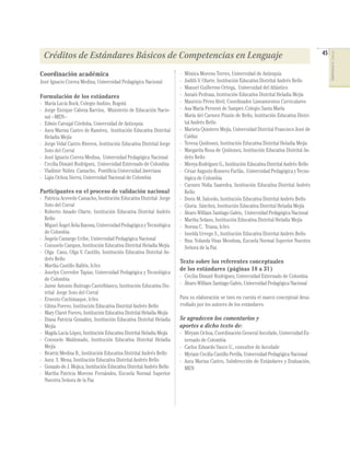 45




                                                                                                                                                    COMPETENCIAS DEL LENGUAJE
 Créditos de Estándares Básicos de Competencias en Lenguaje
Coordinación académica                                                 -   Mónica Moreno Torres, Universidad de Antioquia
José Ignacio Correa Medina, Universidad Pedagógica Nacional            -   Judith V. Olarte, Institución Educativa Distrital Andrés Bello
                                                                       -   Manuel Guillermo Ortega, Universidad del Atlántico
Formulación de los estándares                                          -   Annaís Pedraza, Institución Educativa Distrital Heladia Mejía
- María Lucía Bock, Colegio Andino, Bogotá                             -   Mauricio Pérez Abril, Coordinador Lineamientos Curriculares
- Jorge Enrique Cabeza Barrios, Ministerio de Educación Nacio-         -   Ana María Pernent de Samper, Colegio Santa María
  nal –MEN–                                                            -   María del Carmen Pinzón de Bello, Institución Educativa Distri-
- Edwin Carvajal Córdoba, Universidad de Antioquia                         tal Andrés Bello
- Aura Marina Castro de Ramírez, Institución Educativa Distrital       -   Marieta Quintero Mejía, Universidad Distrital Francisco José de
  Heladia Mejía                                                            Caldas
- Jorge Vidal Castro Riveros, Institución Educativa Distrital Jorge    -   Teresa Quiñonez, Institución Educativa Distrital Heladia Mejía
  Soto del Corral                                                      -   Margarita Rosa de Quiñonez, Institución Educativa Distrital An-
- José Ignacio Correa Medina, Universidad Pedagógica Nacional              drés Bello
- Cecilia Dimaté Rodríguez, Universidad Externado de Colombia          -   Mireya Rodríguez G., Institución Educativa Distrital Andrés Bello
- Vladimir Núñez Camacho, Pontiﬁcia Universidad Javeriana              -   César Augusto Romero Farfán, Universidad Pedagógica y Tecno-
- Ligia Ochoa Sierra, Universidad Nacional de Colombia                     lógica de Colombia
                                                                       -   Carmen Nidia Saavedra, Institución Educativa Distrital Andrés
Participantes en el proceso de validación nacional                         Bello
- Patricia Acevedo Camacho, Institución Educativa Distrital Jorge      -   Doris M. Salcedo, Institución Educativa Distrital Andrés Bello
  Soto del Corral                                                      -   Gloria Sánchez, Institución Educativa Distrital Heladia Mejía
- Roberto Amado Olarte, Institución Educativa Distrital Andrés         -   Álvaro William Santiago Galvis, Universidad Pedagógica Nacional
  Bello                                                                -   Martha Solano, Institución Educativa Distrital Heladia Mejía
- Miguel Ángel Ávila Bayona, Universidad Pedagógica y Tecnológica      -   Norma C. Triana, Icfes
  de Colombia                                                          -   Imelda Urrego S., Institución Educativa Distrital Andrés Bello
- Ángela Camargo Uribe, Universidad Pedagógica Nacional                -   Hna. Yolanda Vivas Mendoza, Escuela Normal Superior Nuestra
- Consuelo Campos, Institución Educativa Distrital Heladia Mejía           Señora de la Paz
- Olga Cano, Olga V. Castillo, Institución Educativa Distrital An-
  drés Bello                                                           Texto sobre los referentes conceptuales
- Martha Castillo Ballén, Icfes
                                                                       de los estándares (páginas 18 a 31)
- Joselyn Corredor Tapias, Universidad Pedagógica y Tecnológica
                                                                       - Cecilia Dimaté Rodríguez, Universidad Externado de Colombia
  de Colombia
- Jaime Antonio Buitrago Castelblanco, Institución Educativa Dis-      - Álvaro William Santiago Galvis, Universidad Pedagógica Nacional
  trital Jorge Soto del Corral
- Ernesto Cuchimaque, Icfes                                            Para su elaboración se tuvo en cuenta el marco conceptual desa-
- Gilma Forero, Institución Educativa Distrital Andrés Bello           rrollado por los autores de los estándares.
- Mary Claret Forero, Institución Educativa Distrital Heladia Mejía
- Diana Patricia González, Institución Educativa Distrital Heladia     Se agradecen los comentarios y
  Mejía                                                                aportes a dicho texto de:
- Magda Lucía López, Institución Educativa Distrital Heladia Mejía     - Miryam Ochoa, Coordinación General Ascofade, Universidad Ex-
- Consuelo Maldonado, Institución Educativa Distrital Heladia            ternado de Colombia
  Mejía                                                                - Carlos Eduardo Vasco U., consultor de Ascofade
- Beatriz Medina B., Institución Educativa Distrital Andrés Bello      - Myriam Cecilia Castillo Perilla, Universidad Pedagógica Nacional
- Aura S. Mena, Institución Educativa Distrital Andrés Bello           - Aura Marina Castro, Subdirección de Estándares y Evaluación,
- Gonzalo de J. Mojica, Institución Educativa Distrital Andrés Bello     MEN
- Martha Patricia Moreno Fernández, Escuela Normal Superior
  Nuestra Señora de la Paz
 