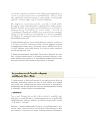 hace referencia al proceso por medio del cual el individuo genera signiﬁcado, ya sea          21




                                                                                                   COMPETENCIAS DEL LENGUAJE
con el ﬁn de expresar su mundo interior, transmitir información o interactuar con los
otros. Entre tanto, la comprensión tiene que ver con la búsqueda y reconstrucción del
signiﬁcado y sentido que implica cualquier manifestación lingüística.

Estos dos procesos –comprensión y producción– suponen la presencia de activida-
des cognitivas básicas como la abstracción, el análisis, la síntesis, la inferencia, la in-
ducción, la deducción, la comparación, la asociación. Así entonces, una formación en
lenguaje que presume el desarrollo de estos procesos mentales en interacción con
el contexto socio-cultural, no sólo posibilita a las personas la inserción en cualquier
contexto social, sino que interviene de manera crucial en los procesos de categoriza-
ción del mundo, de organización de los pensamientos y acciones, y de construcción de
la identidad individual y social.

De igual modo, a través de sus diversas manifestaciones, el lenguaje se constituye en
un instrumento esencial de conocimiento, en tanto representa una puerta de entrada
para la adquisición de nuevos saberes. Por ejemplo, cuando el individuo interactúa con
el texto de algún autor o intercambia ideas con otros, construye nuevos conocimien-
tos, en lo personal y en lo social.

De ahí que estos estándares se orienten hacia el desarrollo y el dominio de las capaci-
dades expresivas y comprensivas de los estudiantes –tanto en lo verbal como en lo no-
verbal– que les permitan, desde la acción lingüística sólida y argumentada, interactuar
activamente con la sociedad y participar en la transformación del mundo.




  Las grandes metas de la formación en lenguaje
  en la Educación Básica y Media
El lenguaje, como se ha planteado, forma parte de las características que deﬁnen al
ser humano como especie única. En este orden de ideas, todos los seres humanos
están dotados con la capacidad lingüística y es función primordial de la formación en
lenguaje aportar a su adecuado desarrollo. Según esto, se plantea que dicha formación
se orienta hacia el enriquecimiento de seis dimensiones.

La comunicación
Como se anotó, el lenguaje tiene una valía social, pues muchas de sus posibles mani-
festaciones, en especial la lengua, se constituyen en instrumentos por medio de los
cuales los individuos dan forma y mantienen sus relaciones interpersonales, sustento
y eje de la vida en comunidad.

Así, formar en lenguaje para la comunicación supone formar individuos capaces de in-
teractuar con sus congéneres, esto es, relacionarse con ellos y reconocerse (a la vez
que reconocerlos) como interlocutor capaz de producir y comprender signiﬁcados, de
 