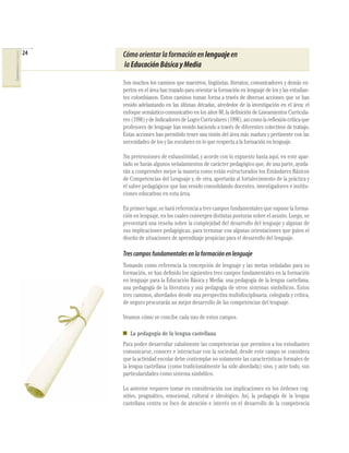 24
COMPETENCIAS DEL LENGUAJE




                                 Cómo orientar la formación en lenguaje en
                                 la Educación Básica y Media

                                 Son muchos los caminos que maestros, lingüistas, literatos, comunicadores y demás ex-
                                 pertos en el área han trazado para orientar la formación en lenguaje de los y las estudian-
                                 tes colombianos. Estos caminos toman forma a través de diversas acciones que se han
                                 venido adelantando en las últimas décadas, alrededor de la investigación en el área: el
                                 enfoque semántico-comunicativo en los años 80, la deﬁnición de Lineamientos Curricula-
                                 res (1998) y de Indicadores de Logro Curriculares (1996), así como la reﬂexión crítica que
                                 profesores de lenguaje han venido haciendo a través de diferentes colectivos de trabajo.
                                 Estas acciones han permitido tener una visión del área más madura y pertinente con las
                                 necesidades de los y las escolares en lo que respecta a la formación en lenguaje.

                                 Sin pretensiones de exhaustividad, y acorde con lo expuesto hasta aquí, en este apar-
                                 tado se harán algunos señalamientos de carácter pedagógico que, de una parte, ayuda-
                                 rán a comprender mejor la manera como están estructurados los Estándares Básicos
                                 de Competencias del Lenguaje y, de otra, aportarán al fortalecimiento de la práctica y
                                 el saber pedagógicos que han venido consolidando docentes, investigadores e institu-
                                 ciones educativas en esta área.

                                 En primer lugar, se hará referencia a tres campos fundamentales que supone la forma-
                                 ción en lenguaje, en los cuales convergen distintas posturas sobre el asunto. Luego, se
                                 presentará una reseña sobre la complejidad del desarrollo del lenguaje y algunas de
                                 sus implicaciones pedagógicas, para terminar con algunas orientaciones que guíen el
                                 diseño de situaciones de aprendizaje propicias para el desarrollo del lenguaje.

                                 Tres campos fundamentales en la formación en lenguaje
                                 Tomando como referencia la concepción de lenguaje y las metas señaladas para su
                                 formación, se han deﬁnido los siguientes tres campos fundamentales en la formación
                                 en lenguaje para la Educación Básica y Media: una pedagogía de la lengua castellana,
                                 una pedagogía de la literatura y una pedagogía de otros sistemas simbólicos. Estos
                                 tres caminos, abordados desde una perspectiva multidisciplinaria, colegiada y crítica,
                                 de seguro procurarán un mejor desarrollo de las competencias del lenguaje.

                                 Veamos cómo se concibe cada uno de estos campos.

                                    La pedagogía de la lengua castellana
                                 Para poder desarrollar cabalmente las competencias que permiten a los estudiantes
                                 comunicarse, conocer e interactuar con la sociedad, desde este campo se considera
                                 que la actividad escolar debe contemplar no solamente las características formales de
                                 la lengua castellana (como tradicionalmente ha sido abordada) sino, y ante todo, sus
                                 particularidades como sistema simbólico.

                                 Lo anterior requiere tomar en consideración sus implicaciones en los órdenes cog-
                                 nitivo, pragmático, emocional, cultural e ideológico. Así, la pedagogía de la lengua
                                 castellana centra su foco de atención e interés en el desarrollo de la competencia
 