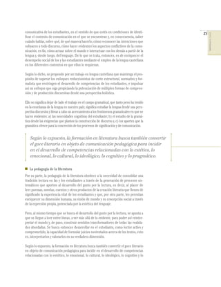 comunicativa de los estudiantes, en el sentido de que estén en condiciones de identi-        25




                                                                                                  COMPETENCIAS DEL LENGUAJE
ﬁcar el contexto de comunicación en el que se encuentran y, en consecuencia, saber
cuándo hablar, sobre qué, de qué manera hacerlo, cómo reconocer las intenciones que
subyacen a todo discurso, cómo hacer evidentes los aspectos conﬂictivos de la comu-
nicación, en ﬁn, cómo actuar sobre el mundo e interactuar con los demás a partir de la
lengua y, desde luego, del lenguaje. De lo que se trata, entonces, es de enriquecer el
desempeño social de los y las estudiantes mediante el empleo de la lengua castellana
en los diferentes contextos en que ellos lo requieran.

Según lo dicho, se propende por un trabajo en lengua castellana que mantenga el pro-
pósito de superar los enfoques reduccionistas de corte estructural, normativo y for-
malista que restringen el desarrollo de competencias de los estudiantes, e impulsar
así un enfoque que siga propiciando la potenciación de múltiples formas de compren-
sión y de producción discursivas desde una perspectiva holística.

Ello no signiﬁca dejar de lado el trabajo en el campo gramatical, que tanto peso ha tenido
en la enseñanza de la lengua en nuestro país; signiﬁca estudiar la lengua desde una pers-
pectiva discursiva y llevar a cabo un acercamiento a los fenómenos gramaticales en que se
hacen evidentes: a) las necesidades cognitivas del estudiante; b) el estudio de la gramá-
tica desde las exigencias que plantee la construcción de discurso y, c) los aportes que la
gramática ofrece para la concreción de los procesos de signiﬁcación y de comunicación.


   Según lo expuesto, la formación en literatura busca también convertir
   el goce literario en objeto de comunicación pedagógica para incidir
   en el desarrollo de competencias relacionadas con lo estético, lo
   emocional, lo cultural, lo ideológico, lo cognitivo y lo pragmático.

   La pedagogía de la literatura
Por su parte, la pedagogía de la literatura obedece a la necesidad de consolidar una
tradición lectora en las y los estudiantes a través de la generación de procesos sis-
temáticos que aporten al desarrollo del gusto por la lectura, es decir, al placer de
leer poemas, novelas, cuentos y otros productos de la creación literaria que llenen de
signiﬁcado la experiencia vital de los estudiantes y que, por otra parte, les permitan
enriquecer su dimensión humana, su visión de mundo y su concepción social a través
de la expresión propia, potenciada por la estética del lenguaje.

Pero, al mismo tiempo que se busca el desarrollo del gusto por la lectura, se apunta a
que se llegue a leer entre líneas, a ver más allá de lo evidente, para poder así reinter-
pretar el mundo y, de paso, construir sentidos transformadores de todas las realida-
des abordadas. Se busca entonces desarrollar en el estudiante, como lector activo y
comprometido, la capacidad de formular juicios sustentados acerca de los textos, esto
es, interpretarlos y valorarlos en su verdadera dimensión.

Según lo expuesto, la formación en literatura busca también convertir el goce literario
en objeto de comunicación pedagógica para incidir en el desarrollo de competencias
relacionadas con lo estético, lo emocional, lo cultural, lo ideológico, lo cognitivo y lo
 