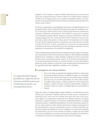 26                           pragmático. En tal sentido, se requiere abordar la obra literaria en la escuela, de tal
COMPETENCIAS DEL LENGUAJE




                                                         suerte que se generen lectoras y lectores críticos de su propia cultura, creativos y
                                                         sensibles ante el lenguaje poético, con un amplio conocimiento cultural y con la dis-
                                                         posición necesaria para disfrutar la ﬁcción literaria y la libertad expresa de poder leer
                                                         cuando y como se desee.

                                                         De allí que se propenda por una pedagogía de la literatura centrada básicamente en la
                                                         apropiación lúdica, crítica y creativa de la obra literaria por parte del estudiante; es de-
                                                         cir, se espera que conozca el texto, lo lea, lo disfrute, haga inferencias, predicciones,
                                                         relaciones y, ﬁnalmente, interpretaciones. Pero también se espera que ese contacto
                                                         con la literatura le permita explorar, enriquecer y expresar la dimensión estética de
                                                         su propio lenguaje. Para ello, se parte del criterio de leer todo tipo de textos, de cual-
                                                         quier época, región, autor, género y temática, pues lo más importante en este campo
                                                         es lo que, desde el papel del docente, se pueda hacer con la obra literaria, y no tanto
                                                         “qué tipo de texto leer”; es decir, se pretende que se lea la obra con una perspectiva
                                                         de análisis que favorezca el desarrollo de procesos psicológicos superiores como los
                                                         implicados en el pensamiento, la creatividad y la imaginación.

                                                         Si bien el objetivo apunta al desarrollo de una tradición lectora que aporte a la compren-
                                                         sión, interpretación y disfrute del texto literario, también se debe estimular la capacidad
                                                         productiva de los estudiantes, es decir, estimular y propiciar la escritura con intención
                                                         literaria: cuentos, socio-dramas, poemas, ensayos, etc. De tal forma que puedan expre-
                                                         sar sus formas particulares de sentir, ver y recrear el mundo, a la vez que desarrollen su
                                                         producción escrita, teniendo en cuenta que el texto literario aporta al mejoramiento de
                                                         las capacidades expresivas, imaginativas y cognitivas de los estudiantes.

                                                            La pedagogía de otros sistemas simbólicos
                                                                        Como se ha dicho, la capacidad del lenguaje posibilita la conformación
                                 La capacidad del lenguaje              de sistemas simbólicos para que el individuo formalice sus conceptuali-
                                                                        zaciones. Estos sistemas tienen que ver con lo verbal (lengua castellana,
                                 posibilita la conformación de          para este caso) y lo no verbal (gestualidad, cine, video, radio comunita-
                                 sistemas simbólicos para que           ria, grafﬁti, música, pintura, escultura, arquitectura, entre muchas otras
                                 el individuo formalice sus             opciones), sistemas estos que se pueden y deben abordar y trabajar en
                                 conceptualizaciones.                   el ámbito escolar, si se quiere en realidad hablar de una formación en
                                                                        lenguaje.

                                                         Según ello, formar en lenguaje implica avanzar también en el conocimiento de otros
                                                         sistemas que le permitan al individuo expresar sus ideas, deseos y sentimientos e
                                                         interactuar con los otros seres de su entorno. Esto quiere decir que se hace nece-
                                                         sario trabajar en la comprensión y producción de los distintos aspectos no verbales:
                                                         proxémicos, o manejo del espacio con intenciones signiﬁcativas; kinésicos, o lenguaje
                                                         corporal; prosódicos, o signiﬁcados generados por el uso de entonaciones, pausas, rit-
                                                         mos, etc. Estos aspectos se deben abordar puesto que se emplean y forman parte de
                                                         las representaciones y procesos comunicativos. Así, pues, se busca desarrollar y po-
                                                         tenciar la competencia simbólica de los y las estudiantes, con el ﬁn de que reconozcan
                                                         las características y los usos de los sistemas no verbales y el papel que estos juegan
                                                         en los procesos lingüísticos, ya sean de representación conceptual o de interacción, y
                                                         su incidencia en los procesos de organización social, cultural e ideológica.
 