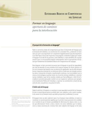 18
COMPETENCIASDELLENGUAJE
Elporquédelaformaciónenlenguaje*
Nadie se atrevería a dudar de la importancia que tiene el desarrollo del lenguaje para
la formación del individuo y la constitución de la sociedad. Pero, ¿realmente se tiene
claro por qué es tan importante ser competente lingüísticamente para desempeñarse
en la vida? Aquí se busca dar respuesta a esta pregunta, señalando el papel que cumple
el lenguaje en la vida de las personas, como individuos y como miembros de un grupo
social, lo que a su vez permitirá exponer someramente cuál es la perspectiva concep-
tual que fundamenta los Estándares Básicos de Competencias del Lenguaje.
Para empezar, se hace necesario reconocer que el lenguaje es una de las capacidades
que más ha marcado el curso evolutivo de la especie humana. En efecto, gracias a él
los seres humanos han logrado crear un universo de signiﬁcados1
que ha sido vital para
buscar respuestas al porqué de su existencia (tal es el valor que, por ejemplo, poseen
los mitos); interpretar el mundo y transformarlo conforme a sus necesidades (así, la
ciencia y la tecnología no podrían existir sin el uso de sistemas simbólicos); construir
nuevas realidades (¡qué tal los mundos soñados por García Márquez o Julio Verne!);
establecer acuerdos para poder convivir con sus congéneres (piénsese, por ejemplo,
en la Constitución Política de Colombia); y expresar sus sentimientos a través de una
carta de amor, una pintura o una pieza de teatro.
Eldoblevalordellenguaje
Según lo anterior, el lenguaje se constituye en una capacidad esencial del ser humano,
la cual se caracteriza por poseer un doble valor: uno, subjetivo, y otro, social, resultan-
te de asumir al ser humano desde una doble perspectiva: la individual y la social.
El lenguaje tiene un valor subjetivo2
para el ser humano, como individuo, en tanto se
constituye en una herramienta cognitiva que le permite tomar posesión de la realidad,
en el sentido de que le brinda la posibilidad de diferenciar los objetos entre sí, a la
vez que diferenciarse frente a estos y frente a los otros individuos que lo rodean,
esto es, tomar conciencia de sí mismo. Este valor subjetivo del lenguaje es de suma
Formar en lenguaje:
apertura de caminos
para la interlocución
ESTÁNDARES BÁSICOS DE COMPETENCIAS
DEL LENGUAJE
*
Esdeanotarquecuandoenestosestándaressehabladelenguaje
se está haciendo alusión a lengua castellana, literatura y otros
sistemas simbólicos.
1
Tobón de Castro, L. (2001) La lingüística del lenguaje: Estudios en
tornoalosprocesosdesignificarycomunicar.UniversidadPedagó-
gica Nacional. Bogotá.
2
Intra-organismo,entérminosdeHalliday,M.A.K.(1975)Exploracio-
nessobrelasfuncionesdellenguaje.MédicayTécnica.Barcelona.
 