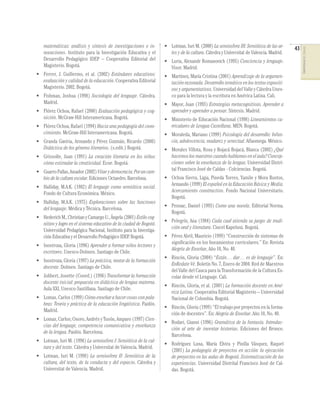 • Lotman, Iuri M. (2000) La semiosfera III: Semiótica de las artes y de la cultura. Cátedra y Universitat de Valencia. Madrid.

• Ferrer, J. Guillermo, et al. (2002) Estándares educativos:
evaluación y calidad de la educación. Cooperativa Editorial
Magisterio. 2002. Bogotá.

• Martínez, María Cristina (2001) Aprendizaje de la argumentación razonada. Desarrollo temático en los textos expositivos y argumentativos. Universidad del Valle y Cátedra Unesco para la lectura y la escritura en América Latina. Cali.

• Fishman, Joshua (1998) Sociología del lenguaje. Cátedra.
Madrid.
• Flórez Ochoa, Rafael (2000) Evaluación pedagógica y cognición. McGraw-Hill Interamericana. Bogotá.
• Flórez Ochoa, Rafael (1994) Hacia una pedagogía del conocimiento. McGraw-Hill Interamericana. Bogotá.
• Granda Gaviria, Armando y Pérez Guzmán, Ricardo (2000)
Didáctica de los géneros literarios. (s.edit.) Bogotá.
• Grissolle, Juan (1991) La creación literaria en los niños:
cómo estimular la creatividad. Ecoe. Bogotá.
• Guarro Pallas, Amador (2002) Vitae y democracia. Por un cambio de la cultura escolar. Ediciones Octaedro. Barcelona.
• Halliday, M.A.K. (1982) El lenguaje como semiótica social.
Fondo de Cultura Económica. México.
• Halliday, M.A.K. (1975) Exploraciones sobre las funciones
del lenguaje. Médica y Técnica. Barcelona.
• Hederich M., Christian y Camargo U., Ángela (2001) Estilo cognitivo y logro en el sistema educativo de la ciudad de Bogotá.
Universidad Pedagógica Nacional, Instituto para la Investigación Educativa y el Desarrollo Pedagógico IDEP. Bogotá.
• Inostroza, Gloria (1996) Aprender a formar niños lectores y
escritores. Unesco-Dolmen. Santiago de Chile.
• Inostroza, Gloria (1997) La práctica, motor de la formación
docente. Dolmen. Santiago de Chile.
• Jolibert, Josette (Coord.) (1996) Transformar la formación
docente inicial: propuesta en didáctica de lengua materna.
Aula XXI, Unesco-Santillana. Santiago de Chile.
• Lomas, Carlos (1999) Cómo enseñar a hacer cosas con palabras: Teoría y práctica de la educación lingüística. Paidós.
Madrid.
• Lomas, Carlos; Osoro, Andrés y Tusón, Amparo (1997) Ciencias del lenguaje, competencia comunicativa y enseñanza
de la lengua. Paidós. Barcelona.
• Lotman, Iuri M. (1996) La semiosfera I: Semiótica de la cultura y del texto. Cátedra y Universitat de Valencia. Madrid.
• Lotman, Iuri M. (1998) La semiosfera II: Semiótica de la
cultura, del texto, de la conducta y del espacio. Cátedra y
Universitat de Valencia. Madrid.

• Luria, Alexandr Romanovich (1995) Conciencia y lenguaje.
Visor. Madrid.

• Mayor, Juan (1993) Estrategias metacognitivas. Aprender a
aprender y aprender a pensar. Síntesis. Madrid.
• Ministerio de Educación Nacional (1998) Lineamientos curriculares de Lengua Castellana. MEN. Bogotá.
• Moraleda, Mariano (1999) Psicología del desarrollo: Infancia, adolescencia, madurez y senectud. Alfaomega. México.
• Morales Villota, Rosa y Bojacá Bojacá, Blanca (2002) ¿Qué
hacemos los maestros cuando hablamos en el aula? Concepciones sobre la enseñanza de la lengua. Universidad Distrital Francisco José de Caldas - Colciencias. Bogotá.
• Ochoa Sierra, Ligia, Pineda Torres, Yamile y Mora Bustos,
Armando (1999) El español en la Educación Básica y Media.
Acercamiento constructivo. Fondo Nacional Universitario.
Bogotá.
• Pennac, Daniel (1993) Como una novela. Editorial Norma.
Bogotá.
• Pelegrín, Ana (1984) Cada cual atienda su juego: de tradición oral y literatura. Cincel Kapelusz. Bogotá.
• Pérez Abril, Mauricio (1999) “Construcción de sistemas de
signiﬁcación en los lineamientos curriculares.” En: Revista
Alegría de Enseñar, Año 10, No. 40.
• Rincón, Gloria (2004) “Están… dar… es de lenguaje”. En:
EnRedate Vé. Boletín No. 7, Enero de 2004. Red de Maestros
del Valle del Cauca para la Transformación de la Cultura Escolar desde el Lenguaje. Cali.
• Rincón, Gloria, et al. (2001) La formación docente en América Latina. Cooperativa Editorial Magisterio – Universidad
Nacional de Colombia. Bogotá.
• Rincón, Gloria (1999) “El trabajo por proyectos en la formación de docentes”. En: Alegría de Enseñar. Año 10, No. 40.
• Rodari, Gianni (1996) Gramática de la fantasía. Introducción al arte de inventar historias. Ediciones del Bronce.
Barcelona.
• Rodríguez Luna, María Elvira y Pinilla Vásquez, Raquel
(2001) La pedagogía de proyectos en acción: la ejecución
de proyectos en las aulas de Bogotá. Sistematización de las
experiencias. Universidad Distrital Francisco José de Caldas. Bogotá.

43

COMPETENCIAS DEL LENGUAJE

matemáticas: análisis y síntesis de investigaciones e innovaciones. Instituto para la Investigación Educativa y el
Desarrollo Pedagógico IDEP – Cooperativa Editorial del
Magisterio. Bogotá.

 