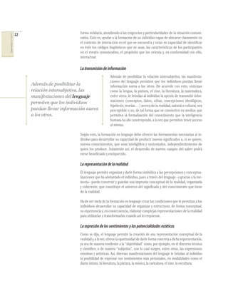 COMPETENCIAS DEL LENGUAJE

22

forma solidaria, atendiendo a las exigencias y particularidades de la situación comunicativa. Esto es, ayudar a la formación de un individuo capaz de ubicarse claramente en
el contexto de interacción en el que se encuentra y estar en capacidad de identiﬁcar
en éste los códigos lingüísticos que se usan, las características de los participantes
en el evento comunicativo, el propósito que los orienta y, en conformidad con ello,
interactuar.

La transmisión de información

Además de posibilitar la
relación intersubjetiva, las
manifestaciones del lenguaje
permiten que los individuos
puedan llevar información nueva
a los otros.

Además de posibilitar la relación intersubjetiva, las manifestaciones del lenguaje permiten que los individuos puedan llevar
información nueva a los otros. De acuerdo con esto, sistemas
como la lengua, la pintura, el cine, la literatura, la matemática,
entre otros, le brindan al individuo la opción de transmitir informaciones (conceptos, datos, cifras, concepciones ideológicas,
hipótesis, teorías…) acerca de la realidad, natural o cultural, sea
perceptible o no, de tal forma que se convierten en medios que
permiten la formalización del conocimiento que la inteligencia
humana ha ido construyendo, a la vez que permiten tener acceso
al mismo.

Según esto, la formación en lenguaje debe ofrecer las herramientas necesarias al individuo para desarrollar su capacidad de producir nuevos signiﬁcados o, si se quiere,
nuevos conocimientos, que sean inteligibles y sustentados, independientemente de
quien los produce. Solamente así, el desarrollo de nuevos campos del saber podrá
verse beneﬁciado y enriquecido.

La representación de la realidad
El lenguaje permite organizar y darle forma simbólica a las percepciones y conceptualizaciones que ha adelantado el individuo, pues a través del lenguaje –y gracias a la memoria– puede construir y guardar una impronta conceptual de la realidad, organizada
y coherente, que constituye el universo del signiﬁcado y del conocimiento que tiene
de la realidad.
Ha de ser meta de la formación en lenguaje crear las condiciones que le permitan a los
individuos desarrollar su capacidad de organizar y estructurar, de forma conceptual,
su experiencia y, en consecuencia, elaborar complejas representaciones de la realidad
para utilizarlas y transformarlas cuando así lo requieran.

La expresión de los sentimientos y las potencialidades estéticas
Como se dijo, el lenguaje permite la creación de una representación conceptual de la
realidad y, a la vez, ofrece la oportunidad de darle forma concreta a dicha representación,
ya sea de manera tendiente a la “objetividad” como, por ejemplo, en el discurso técnico
y cientíﬁco, o de manera “subjetiva”, con lo cual surgen, entre otras, las expresiones
emotivas y artísticas. Así, diversas manifestaciones del lenguaje le brindan al individuo
la posibilidad de expresar sus sentimientos más personales, en modalidades como el
diario íntimo, la literatura, la pintura, la música, la caricatura, el cine, la escultura.

 