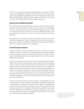 23

El ejercicio de una ciudadanía responsable
Este ejercicio es viable a través del lenguaje, porque con él los seres humanos expresan la visión que han construido del mundo, del entorno, de su forma de relacionarse
con éste y con sus congéneres, lo cual supone usos del lenguaje en los que una ética
de la comunicación propicia la diversidad, el encuentro y el diálogo de culturas, a la vez
que se constituye en cimiento de la convivencia y del respeto, pilares de la formación
ciudadana.
Es apremiante que los estudiantes, desde una perspectiva ética de la comunicación,
desarrollen su capacidad de emplear el lenguaje para construir nuevos acuerdos, a
partir de dar a todos los involucrados en la actividad comunicativa la posibilidad de
expresar sus opiniones, sus posturas, sus argumentos.

El sentido de la propia existencia.
Al poseer el lenguaje un doble valor (subjetivo y social), se constituye en una herramienta que repercute en la formación de individuos autónomos, capaces de pensar,
construir, interpretar y transformar su entorno, haciendo valer su condición de seres
humanos únicos y diferenciados, aunque iguales a los demás en derechos, responsabilidades y potencialidades.
Según las metas que aquí se han esbozado, formar en lenguaje plantea el reto de propiciar el desarrollo de las competencias que requieren las y los estudiantes para participar con éxito en las situaciones comunicativas que le ofrecen a diario la institución
educativa, la región, el país y el mundo, teniendo presente que ser competente en
lenguaje supone tanto el manejo de unos saberes referidos al sistema lingüístico, la
producción y la comprensión textual, los contextos y la intencionalidad de los interlocutores, los universos emocionales de quienes se comunican, la cultura propia y las
construidas por otros seres humanos, y los recursos ideológicos de que hace uso toda
elaboración de discurso, como la adopción de una postura ética frente al discurso, los
contextos y los individuos.
Si se asumen estos elementos en las prácticas docentes, se podrá aﬁrmar que se está
formando hombres y mujeres capaces de conceptualizar la realidad, de comprenderla
e interpretarla, de comunicarse e interactuar con sus congéneres y de participar de
la construcción de un país solidario, tolerante y diverso en el que quepan todos, sin
distingos ni exclusiones. O, en palabras del profesor Alfonso Vargas, se podrá decir
que se está aportando a la construcción de “pactos de convivencia y respeto como
alternativa al creciente deterioro de la calidad de la vida de las personas en un mundo
convulsionado por los más variados conﬂictos”6.

6

Vargas A. (2004) “Estándares y ética de la comunicación”. En
EnRedate Vé. Boletín No. 7. Enero de 2004. Universidad del Valle
- Red de Maestros del Valle del Cauca para la Transformación de la
Cultura Escolar desde el Lenguaje. Cali.

COMPETENCIAS DEL LENGUAJE

Formar en el lenguaje para la expresión artística implica, pues, trabajar en el desarrollo de las potencialidades estéticas del estudiante, esto es, propiciar el reconocimiento de las posibilidades signiﬁcativas que le ofrece el lenguaje, por medio de sus
distintas manifestaciones, para formalizar su manera particular de ver y comprender
el mundo, y así recrearlo y ofrecerlo a otras miradas y perspectivas.

 