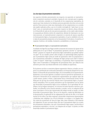 56                                                                              Los cinco tipos de pensamiento matemático
COMPETENCIAS EN MATEMÁTICAS




                                                                                                              Los aspectos referidos anteriormente con respecto a la expresión ser matemática-
                                                                                                              mente competente muestran la variedad y riqueza de este concepto para la organiza-
                                                                                                              ción de currículos centrados en el desarrollo de las competencias matemáticas de
                                                                                                              manera que éstas involucren los distintos procesos generales descritos en la sección
                                                                                                              anterior. Estos procesos están muy relacionados con las competencias en su sentido
                                                                                                              más amplio explicado arriba, y aun en el sentido restringido de “saber hacer en con-
                                                                                                              texto”, pues ser matemáticamente competente requiere ser diestro, eﬁcaz y eﬁciente
                                                                                                              en el desarrollo de cada uno de esos procesos generales, en los cuales cada estudian-
                                                                                                              te va pasando por distintos niveles de competencia. Además de relacionarse con esos
                                                                                                              cinco procesos, ser matemáticamente competente se concreta de manera especíﬁca
                                                                                                              en el pensamiento lógico y el pensamiento matemático, el cual se subdivide en los cin-
                                                                                                              co tipos de pensamiento propuestos en los Lineamientos Curriculares: el numérico, el
                                                                                                              espacial, el métrico o de medida, el aleatorio o probabilístico y el variacional.

                                                                                                                 El pensamiento lógico y el pensamiento matemático
                                                                                                              A mediados del Siglo XX, Jean Piaget estudió la transición de la manera de razonar de los
                                                                                                              adolescentes de lo que él llamó “el pensamiento operatorio concreto” al “operatorio
                                                                                                              formal” y propuso un conjunto de operaciones lógico-matemáticas que podrían explicar
                                                                                                              ese paso10. En sus estudios previos sobre la lógica y la epistemología había propuesto
                                                                                                              que el pensamiento lógico actúa por medio de operaciones sobre las proposiciones y
                                                                                                              que el pensamiento matemático se distingue del lógico porque versa sobre el número
                                                                                                              y sobre el espacio11, dando lugar a la aritmética y a la geometría. Tanto el pensamiento
                                                                                                              lógico como el matemático se distinguirían del pensamiento físico, que utiliza los dos
                                                                                                              anteriores pero tiene una relación diferente con la realidad y la experiencia.

                                                                                                              En la primera sección se enunciaron algunos argumentos clásicos y actuales con res-
                                                                                                              pecto a la contribución de la educación matemática a la formación integral de los estu-
                                                                                                              diantes: el desarrollo del pensamiento lógico, de la racionalidad y de la argumentación.
                                                                                                              Igualmente, en la sección siguiente, al analizar el proceso general de razonamiento, se
                                                                                                              mencionó el desarrollo de las competencias argumentativas que implican saber dar
                                                                                                              y pedir razones, probar y refutar, y ojalá avanzar hacia a demostración formal. No hay
                                                                                                              duda pues de que hay una estrecha relación entre el pensamiento lógico y el pensa-
                                                                                                              miento matemático. Pero no puede pretenderse que las matemáticas son las únicas
                                                                                                              que desarrollan el pensamiento lógico en los estudiantes. En el aprendizaje del cas-
                                                                                                              tellano y de las lenguas extranjeras, en la lectura de textos literarios extensos y pro-
                                                                                                              fundos, en la ﬁlosofía, en las ciencias naturales y sociales, en ﬁn, en cualquiera de las
                                                                                                              áreas curriculares o de los ejes transversales del trabajo escolar se puede y se debe
                                                                                                              desarrollar el pensamiento lógico. Tal vez en los deportes, cuando hay diﬁcultades en
                                                                                                              la interpretación y la aplicación de los reglamentos de cada uno de ellos, es en donde
                                                                                                              muchos de los niños y las niñas empiezan a desarrollar competencias argumentativas
                                                                                                              y deductivas más complejas con el ﬁn de defender a su equipo o a su jugador favo-
                                                                                                              rito contra las acusaciones de fuera de lugar, falta, mano voluntaria u otra violación
                                   10
                                        Inhelder, B. y Piaget, J. (1985). De la lógica del niño a la lógica   del reglamento. Es pues necesario dejar claro que el pensamiento lógico no es parte
                                        del adolescente. Paidós. Barcelona. (Original francés publicado en
                                        1955).                                                                del pensamiento matemático, sino que el pensamiento lógico apoya y perfecciona el
                                   11
                                        Piaget, J. (1978). Introducción a la epistemología genética. I. El    pensamiento matemático, y con éste –en cualquiera de sus tipos– se puede y se debe
                                        pensamiento matemático (2a. ed.). Paidós. Buenos Aires. (Origi-
                                        nal francés publicado en 1950).                                       desarrollar también el pensamiento lógico.
 