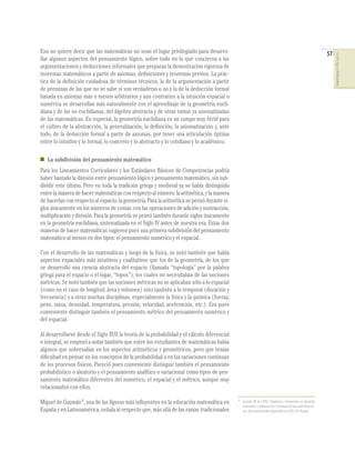 Eso no quiere decir que las matemáticas no sean el lugar privilegiado para desarro-                                                                               57




                                                                                                                                                                       COMPETENCIAS EN MATEMÁTICAS
llar algunos aspectos del pensamiento lógico, sobre todo en lo que concierna a las
argumentaciones y deducciones informales que preparan la demostración rigurosa de
teoremas matemáticos a partir de axiomas, deﬁniciones y teoremas previos. La prác-
tica de la deﬁnición cuidadosa de términos técnicos, la de la argumentación a partir
de premisas de las que no se sabe si son verdaderas o no y la de la deducción formal
basada en axiomas más o menos arbitrarios y aun contrarios a la intuición espacial o
numérica se desarrollan más naturalmente con el aprendizaje de la geometría eucli-
diana y de las no euclidianas, del álgebra abstracta y de otras ramas ya axiomatizadas
de las matemáticas. En especial, la geometría euclidiana es un campo muy fértil para
el cultivo de la abstracción, la generalización, la deﬁnición, la axiomatización y, ante
todo, de la deducción formal a partir de axiomas, por tener una articulación óptima
entre lo intuitivo y lo formal, lo concreto y lo abstracto y lo cotidiano y lo académico.

   La subdivisión del pensamiento matemático
Para los Lineamientos Curriculares y los Estándares Básicos de Competencias podría
haber bastado la división entre pensamiento lógico y pensamiento matemático, sin sub-
dividir este último. Pero en toda la tradición griega y medieval ya se había distinguido
entre la manera de hacer matemáticas con respecto al número: la aritmética, y la manera
de hacerlas con respecto al espacio: la geometría. Para la aritmética se pensó durante si-
glos únicamente en los números de contar, con las operaciones de adición y sustracción,
multiplicación y división. Para la geometría se pensó también durante siglos únicamente
en la geometría euclidiana, sistematizada en el Siglo IV antes de nuestra era. Estas dos
maneras de hacer matemáticas sugieren pues una primera subdivisión del pensamiento
matemático al menos en dos tipos: el pensamiento numérico y el espacial.

Con el desarrollo de las matemáticas y luego de la física, se notó también que había
aspectos espaciales más intuitivos y cualitativos que los de la geometría, de los que
se desarrolló una ciencia abstracta del espacio (llamada “topología” por la palabra
griega para el espacio o el lugar, “topos”), los cuales no necesitaban de las nociones
métricas. Se notó también que las nociones métricas no se aplicaban sólo a lo espacial
(como en el caso de longitud, área y volumen) sino también a lo temporal (duración y
frecuencia) y a otras muchas disciplinas, especialmente la física y la química (fuerza,
peso, masa, densidad, temperatura, presión, velocidad, aceleración, etc.). Era pues
conveniente distinguir también el pensamiento métrico del pensamiento numérico y
del espacial.

Al desarrollarse desde el Siglo XVII la teoría de la probabilidad y el cálculo diferencial
e integral, se empezó a notar también que entre los estudiantes de matemáticas había
algunos que sobresalían en los aspectos aritméticos y geométricos, pero que tenían
diﬁcultad en pensar en los conceptos de la probabilidad o en las variaciones continuas
de los procesos físicos. Pareció pues conveniente distinguir también el pensamiento
probabilístico o aleatorio y el pensamiento analítico o variacional como tipos de pen-
samiento matemático diferentes del numérico, el espacial y el métrico, aunque muy
relacionados con ellos.

Miguel de Guzmán12, una de las ﬁguras más inﬂuyentes en la educación matemática en           12
                                                                                                  Guzmán, M. de (1995) “Tendencias e innovaciones en educación
                                                                                                  matemática”. Conferencia en el Seminario de Educación Matemá-
España y en Latinoamérica, señala al respecto que, más allá de las ramas tradicionales            tica. (Documento inédito disponible en la OEI). OEI. Bogotá.
 