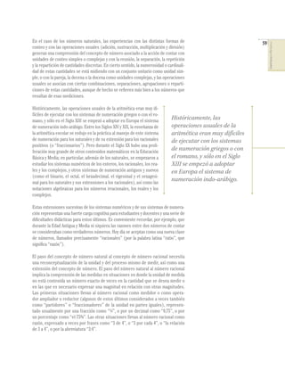 En el caso de los números naturales, las experiencias con las distintas formas de                               59




                                                                                                                     COMPETENCIAS EN MATEMÁTICAS
conteo y con las operaciones usuales (adición, sustracción, multiplicación y división)
generan una comprensión del concepto de número asociado a la acción de contar con
unidades de conteo simples o complejas y con la reunión, la separación, la repetición
y la repartición de cantidades discretas. En cierto sentido, la numerosidad o cardinali-
dad de estas cantidades se está midiendo con un conjunto unitario como unidad sim-
ple, o con la pareja, la decena o la docena como unidades complejas, y las operaciones
usuales se asocian con ciertas combinaciones, separaciones, agrupaciones o reparti-
ciones de estas cantidades, aunque de hecho se reﬁeren más bien a los números que
resultan de esas mediciones.

Históricamente, las operaciones usuales de la aritmética eran muy di-
fíciles de ejecutar con los sistemas de numeración griegos o con el ro-
mano, y sólo en el Siglo XIII se empezó a adoptar en Europa el sistema
                                                                                Históricamente, las
de numeración indo-arábigo. Entre los Siglos XIV y XIX, la enseñanza de         operaciones usuales de la
la aritmética escolar se redujo en la práctica al manejo de este sistema        aritmética eran muy difíciles
de numeración para los naturales y de su extensión para los racionales          de ejecutar con los sistemas
positivos (o “fraccionarios”). Pero durante el Siglo XX hubo una proli-
feración muy grande de otros contenidos matemáticos en la Educación
                                                                                de numeración griegos o con
Básica y Media; en particular, además de los naturales, se empezaron a          el romano, y sólo en el Siglo
estudiar los sistemas numéricos de los enteros, los racionales, los rea-        XIII se empezó a adoptar
les y los complejos, y otros sistemas de numeración antiguos y nuevos           en Europa el sistema de
(como el binario, el octal, el hexadecimal, el vigesimal y el sexagesi-
mal para los naturales y sus extensiones a los racionales), así como las
                                                                                numeración indo-arábigo.
notaciones algebraicas para los números irracionales, los reales y los
complejos.

Estas extensiones sucesivas de los sistemas numéricos y de sus sistemas de numera-
ción representan una fuerte carga cognitiva para estudiantes y docentes y una serie de
diﬁcultades didácticas para estos últimos. Es conveniente recordar, por ejemplo, que
durante la Edad Antigua y Media ni siquiera las razones entre dos números de contar
se consideraban como verdaderos números. Hoy día se aceptan como una nueva clase
de números, llamados precisamente “racionales” (por la palabra latina “ratio”, que
signiﬁca “razón”).

El paso del concepto de número natural al concepto de número racional necesita
una reconceptualización de la unidad y del proceso mismo de medir, así como una
extensión del concepto de número. El paso del número natural al número racional
implica la comprensión de las medidas en situaciones en donde la unidad de medida
no está contenida un número exacto de veces en la cantidad que se desea medir o
en las que es necesario expresar una magnitud en relación con otras magnitudes.
Las primeras situaciones llevan al número racional como medidor o como opera-
dor ampliador o reductor (algunos de estos últimos considerados a veces también
como “partidores” o “fraccionadores” de la unidad en partes iguales), represen-
tado usualmente por una fracción como “¾”, o por un decimal como “0,75”, o por
un porcentaje como “el 75%”. Las otras situaciones llevan al número racional como
razón, expresado a veces por frases como “3 de 4”, o “3 por cada 4”, o “la relación
de 3 a 4”, o por la abreviatura “3:4”.
 