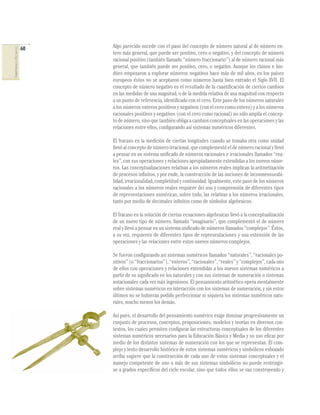 60   Algo parecido sucede con el paso del concepto de número natural al de número en-
COMPETENCIAS EN MATEMÁTICAS




                                   tero más general, que puede ser positivo, cero o negativo, y del concepto de número
                                   racional positivo (también llamado “número fraccionario”) al de número racional más
                                   general, que también puede ser positivo, cero, o negativo. Aunque los chinos e hin-
                                   dúes empezaron a explorar números negativos hace más de mil años, en los países
                                   europeos éstos no se aceptaron como números hasta bien entrado el Siglo XVII. El
                                   concepto de número negativo es el resultado de la cuantiﬁcación de ciertos cambios
                                   en las medidas de una magnitud, o de la medida relativa de una magnitud con respecto
                                   a un punto de referencia, identiﬁcado con el cero. Este paso de los números naturales
                                   a los números enteros positivos y negativos (con el cero como entero) y a los números
                                   racionales positivos y negativos (con el cero como racional) no sólo amplía el concep-
                                   to de número, sino que también obliga a cambios conceptuales en las operaciones y las
                                   relaciones entre ellos, conﬁgurando así sistemas numéricos diferentes.

                                   El fracaso en la medición de ciertas longitudes cuando se tomaba otra como unidad
                                   llevó al concepto de número irracional, que complementó el de número racional y llevó
                                   a pensar en un sistema uniﬁcado de números racionales e irracionales llamados “rea-
                                   les”, con sus operaciones y relaciones apropiadamente extendidas a los nuevos núme-
                                   ros. Las conceptualizaciones relativas a los números reales implican la aritmetización
                                   de procesos inﬁnitos, y por ende, la construcción de las nociones de inconmensurabi-
                                   lidad, irracionalidad, completitud y continuidad. Igualmente, este paso de los números
                                   racionales a los números reales requiere del uso y comprensión de diferentes tipos
                                   de representaciones numéricas, sobre todo, las relativas a los números irracionales,
                                   tanto por medio de decimales inﬁnitos como de símbolos algebraicos.

                                   El fracaso en la solución de ciertas ecuaciones algebraicas llevó a la conceptualización
                                   de un nuevo tipo de número, llamado “imaginario”, que complementó el de número
                                   real y llevó a pensar en un sistema uniﬁcado de números llamados “complejos”. Éstos,
                                   a su vez, requieren de diferentes tipos de representaciones y una extensión de las
                                   operaciones y las relaciones entre estos nuevos números complejos.

                                   Se fueron conﬁgurando así sistemas numéricos llamados “naturales”, “racionales po-
                                   sitivos” (o “fraccionarios”), “enteros”, “racionales”, “reales” y “complejos”, cada uno
                                   de ellos con operaciones y relaciones extendidas a los nuevos sistemas numéricos a
                                   partir de su signiﬁcado en los naturales y con sus sistemas de numeración o sistemas
                                   notacionales cada vez más ingeniosos. El pensamiento aritmético opera mentalmente
                                   sobre sistemas numéricos en interacción con los sistemas de numeración, y sin estos
                                   últimos no se hubieran podido perfeccionar ni siquiera los sistemas numéricos natu-
                                   rales, mucho menos los demás.

                                   Así pues, el desarrollo del pensamiento numérico exige dominar progresivamente un
                                   conjunto de procesos, conceptos, proposiciones, modelos y teorías en diversos con-
                                   textos, los cuales permiten conﬁgurar las estructuras conceptuales de los diferentes
                                   sistemas numéricos necesarios para la Educación Básica y Media y su uso eﬁcaz por
                                   medio de los distintos sistemas de numeración con los que se representan. El com-
                                   plejo y lento desarrollo histórico de estos sistemas numéricos y simbólicos esbozado
                                   arriba sugiere que la construcción de cada uno de estos sistemas conceptuales y el
                                   manejo competente de uno o más de sus sistemas simbólicos no puede restringir-
                                   se a grados especíﬁcos del ciclo escolar, sino que todos ellos se van construyendo y
 