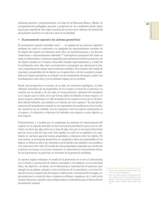 utilizando paciente y progresivamente a lo largo de la Educación Básica y Media. Un                                                                                    61




                                                                                                                                                                            COMPETENCIAS EN MATEMÁTICAS
acompañamiento pedagógico paciente y progresivo de los estudiantes puede lograr
que la gran mayoría de ellos logre la proeza de recorrer doce milenios de historia del
pensamiento numérico en sólo doce años de escolaridad.

• El pensamiento espacial y los sistemas geométricos
El pensamiento espacial, entendido como “… el conjunto de los procesos cognitivos
mediante los cuales se construyen y se manipulan las representaciones mentales de
los objetos del espacio, las relaciones entre ellos, sus transformaciones, y sus diversas
traducciones o representaciones materiales”13 contempla las actuaciones del sujeto en
todas sus dimensiones y relaciones espaciales para interactuar de diversas maneras con
los objetos situados en el espacio, desarrollar variadas representaciones y, a través de
la coordinación entre ellas, hacer acercamientos conceptuales que favorezcan la crea-
ción y manipulación de nuevas representaciones mentales. Esto requiere del estudio de
conceptos y propiedades de los objetos en el espacio físico y de los conceptos y propie-
dades del espacio geométrico en relación con los movimientos del propio cuerpo y las
coordinaciones entre ellos y con los distintos órganos de los sentidos.

Desde esta perspectiva se rescatan, de un lado, las relaciones topológicas, en tanto
reﬂexión sistemática de las propiedades de los cuerpos en virtud de su posición y su
relación con los demás y, de otro lado, el reconocimiento y ubicación del estudiante
en el espacio que lo rodea, en lo que Grecia Gálvez ha llamado el meso-espacio y el
macro-espacio, reﬁriéndose no sólo al tamaño de los espacios en los que se desarro-
lla la vida del individuo, sino también a su relación con esos espacios14. En este primer
momento del pensamiento espacial no son importantes las mediciones ni los resulta-
dos numéricos de las medidas, sino las relaciones entre los objetos involucrados en
el espacio, y la ubicación y relaciones del individuo con respecto a estos objetos y a
este espacio.

Posteriormente, y a medida que se complejizan los sistemas de representación del
espacio, en un segundo momento se hace necesaria la metrización, pues ya no es suﬁ-
ciente con decir que algo está cerca o lejos de algo, sino que es necesario determinar
qué tan cerca o qué tan lejos está. Esto signiﬁca un salto de lo cualitativo a lo cuan-
titativo, lo cual hace aparecer nuevas propiedades y relaciones entre los objetos. De
esta manera, la percepción geométrica se complejiza y ahora las propiedades de los
objetos se deben no sólo a sus relaciones con los demás, sino también a sus medidas y
a las relaciones entre ellas. El estudio de estas propiedades espaciales que involucran
la métrica son las que, en un tercer momento, se convertirán en conocimientos forma-
les de la geometría, en particular, en teoremas de la geometría euclidiana.

Lo anterior implica relacionar el estudio de la geometría con el arte y la decoración;
con el diseño y construcción de objetos artesanales y tecnológicos; con la educación
física, los deportes y la danza; con la observación y reproducción de patrones (por
ejemplo en las plantas, animales u otros fenómenos de la naturaleza) y con otras for-       13
                                                                                                 Ministerio de Educación Nacional (1998). Matemáticas. Linea-
mas de lectura y comprensión del espacio (elaboración e interpretación de mapas, re-        14
                                                                                                 mientos curriculares. MEN. Bogotá, pág. 56.
                                                                                                 Gálvez, Grecia (1988). “La geometría. La psicogénesis de las no-
presentaciones a escala de sitios o regiones en dibujos y maquetas, etc.), entre otras           ciones espaciales y la enseñanza de la geometría en la escuela
muchas situaciones posibles muy enriquecedoras y motivadoras para el desarrollo del              primaria”. En: Cecilia Parra e Irma Saiz (comps.). Didáctica de las
                                                                                                 matemáticas. Aportes y Reflexiones. Paidós Educador. Buenos
pensamiento espacial.                                                                            Aires.
 