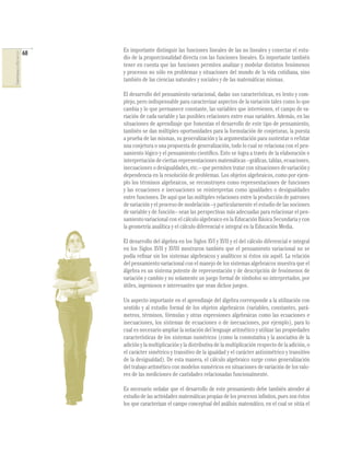 Es importante distinguir las funciones lineales de las no lineales y conectar el estu-
                              68
COMPETENCIAS EN MATEMÁTICAS




                                   dio de la proporcionalidad directa con las funciones lineales. Es importante también
                                   tener en cuenta que las funciones permiten analizar y modelar distintos fenómenos
                                   y procesos no sólo en problemas y situaciones del mundo de la vida cotidiana, sino
                                   también de las ciencias naturales y sociales y de las matemáticas mismas.

                                   El desarrollo del pensamiento variacional, dadas sus características, es lento y com-
                                   plejo, pero indispensable para caracterizar aspectos de la variación tales como lo que
                                   cambia y lo que permanece constante, las variables que intervienen, el campo de va-
                                   riación de cada variable y las posibles relaciones entre esas variables. Además, en las
                                   situaciones de aprendizaje que fomentan el desarrollo de este tipo de pensamiento,
                                   también se dan múltiples oportunidades para la formulación de conjeturas, la puesta
                                   a prueba de las mismas, su generalización y la argumentación para sustentar o refutar
                                   una conjetura o una propuesta de generalización, todo lo cual se relaciona con el pen-
                                   samiento lógico y el pensamiento cientíﬁco. Esto se logra a través de la elaboración e
                                   interpretación de ciertas representaciones matemáticas –gráﬁcas, tablas, ecuaciones,
                                   inecuaciones o desigualdades, etc.– que permiten tratar con situaciones de variación y
                                   dependencia en la resolución de problemas. Los objetos algebraicos, como por ejem-
                                   plo los términos algebraicos, se reconstruyen como representaciones de funciones
                                   y las ecuaciones e inecuaciones se reinterpretan como igualdades o desigualdades
                                   entre funciones. De aquí que las múltiples relaciones entre la producción de patrones
                                   de variación y el proceso de modelación –y particularmente el estudio de las nociones
                                   de variable y de función– sean las perspectivas más adecuadas para relacionar el pen-
                                   samiento variacional con el cálculo algebraico en la Educación Básica Secundaria y con
                                   la geometría analítica y el cálculo diferencial e integral en la Educación Media.

                                   El desarrollo del álgebra en los Siglos XVI y XVII y el del cálculo diferencial e integral
                                   en los Siglos XVII y XVIII mostraron también que el pensamiento variacional no se
                                   podía reﬁnar sin los sistemas algebraicos y analíticos ni éstos sin aquél. La relación
                                   del pensamiento variacional con el manejo de los sistemas algebraicos muestra que el
                                   álgebra es un sistema potente de representación y de descripción de fenómenos de
                                   variación y cambio y no solamente un juego formal de símbolos no interpretados, por
                                   útiles, ingeniosos e interesantes que sean dichos juegos.

                                   Un aspecto importante en el aprendizaje del álgebra corresponde a la utilización con
                                   sentido y al estudio formal de los objetos algebraicos (variables, constantes, pará-
                                   metros, términos, fórmulas y otras expresiones algebraicas como las ecuaciones e
                                   inecuaciones, los sistemas de ecuaciones o de inecuaciones, por ejemplo), para lo
                                   cual es necesario ampliar la notación del lenguaje aritmético y utilizar las propiedades
                                   características de los sistemas numéricos (como la conmutativa y la asociativa de la
                                   adición y la multiplicación y la distributiva de la multiplicación respecto de la adición, o
                                   el carácter simétrico y transitivo de la igualdad y el carácter antisimétrico y transitivo
                                   de la desigualdad). De esta manera, el cálculo algebraico surge como generalización
                                   del trabajo aritmético con modelos numéricos en situaciones de variación de los valo-
                                   res de las mediciones de cantidades relacionadas funcionalmente.

                                   Es necesario señalar que el desarrollo de este pensamiento debe también atender al
                                   estudio de las actividades matemáticas propias de los procesos inﬁnitos, pues son éstos
                                   los que caracterizan el campo conceptual del análisis matemático, en el cual se sitúa el
 