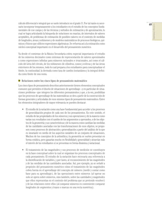 cálculo diferencial e integral que se suele introducir en el grado 11. Por tal razón es nece-   69




                                                                                                     COMPETENCIAS EN MATEMÁTICAS
sario incorporar tempranamente a los estudiantes en el estudio de los conceptos funda-
mentales de ese campo y de las técnicas y métodos de estimación y de aproximación, lo
cual se logra articulando la búsqueda de soluciones no exactas, de intervalos de valores
aceptables, de problemas de estimación de posibles valores en el contexto de medidas
de longitudes, áreas y volúmenes y de modelos matemáticos de procesos biológicos, quí-
micos y físicos que utilicen expresiones algebraicas. Se refuerza así a la estimación como
núcleo conceptual importante en el desarrollo del pensamiento numérico.

Ya desde el comienzo de la Básica Secundaria cobra especial importancia el estudio
de los números decimales como sistemas de representación de valores aproximados
y como expresiones inﬁnitas para números racionales e irracionales, así como el cál-
culo del área del círculo, de los volúmenes de cilindros, conos y esferas y de las áreas
exteriores de los mismos, todo lo cual prepara a los estudiantes para conceptualizar el
límite, la continuidad, la derivada como tasa de cambio instantánea y la integral deﬁni-
da como límite de una suma.

   Relaciones entre los cinco tipos de pensamiento matemático
Los cinco tipos de pensamiento descritos anteriormente tienen elementos conceptuales
comunes que permiten el diseño de situaciones de aprendizaje –y en particular de situa-
ciones problema– que integren los diferentes pensamientos y que, a la vez, posibilitan
que los procesos de aprendizaje de las matemáticas se den a partir de la construcción de
formas generales y articuladas de esos mismos tipos de pensamiento matemático. Entre
los elementos integradores de mayor relevancia se pueden destacar:

   • El estudio de la variación como una base fundamental para acceder a los procesos
     de generalización propios de cada uno de los pensamientos. En este sentido, el
     estudio de las propiedades de los números y sus operaciones y de la manera como
     varían sus resultados con el cambio de los argumentos u operandos, o de los obje-
     tos de la geometría y sus características y de la manera como cambian las medidas
     de las cantidades asociadas con las transformaciones de esos objetos, se propo-
     nen como procesos de abstracción y generalización a partir del análisis de lo que
     es invariante en medio de los aspectos variables de un conjunto de situaciones.
     Muchos de los conceptos de la aritmética y la geometría se suelen presentar en
     forma estática, pero ganarían mucho en ﬂexibilidad y generalidad y atraerían más
     el interés de los estudiantes si se presentan en forma dinámica y variacional.

   • El tratamiento de las magnitudes y sus procesos de medición se constituyen
     en la base conceptual sobre la cual se organizan los procesos conceptuales de
     cada pensamiento. El estudio de la variación hace necesaria una referencia a
     la identiﬁcación de variables, y por tanto, al reconocimiento de las magnitudes
     y de las medidas de las cantidades asociadas. Así, por ejemplo, ya se señaló a
     propósito del pensamiento numérico cómo el tratamiento de las magnitudes
     cobra fuerza en el aprendizaje del concepto de número (medir y contar como
     base para su aprendizaje), de las operaciones entre números (al operar no
     solo se opera sobre números, sino también, sobre las cantidades y magnitudes
     que ellos representan en el contexto del problema que se pretende resolver)
     y de las relaciones entre ellos (al comparar números es conveniente comparar
     longitudes de segmentos y trazos o marcas en una recta numérica).
 