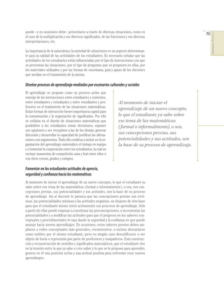 puede –y en ocasiones debe– presentarse a través de diversas situaciones, como es                            73




                                                                                                                  COMPETENCIAS EN MATEMÁTICAS
el caso de la multiplicación y sus diversos signiﬁcados, de las fracciones y sus diversas
interpretaciones, etc.

La importancia de la naturaleza y la variedad de situaciones es un aspecto determinan-
te para la calidad de las actividades de los estudiantes. Es necesario señalar que las
actividades de los estudiantes están inﬂuenciadas por el tipo de instrucciones con que
se presentan las situaciones, por el tipo de preguntas que se proponen en ellas, por
los materiales utilizados y por las formas de enseñanza, guía y apoyo de los docentes
que median en el tratamiento de la misma.

Diseñar procesos de aprendizaje mediados por escenarios culturales y sociales
El aprendizaje se propone como un proceso activo que
emerge de las interacciones entre estudiantes y contextos,
entre estudiantes y estudiantes y entre estudiantes y pro-           Al momento de iniciar el
fesores en el tratamiento de las situaciones matemáticas.
                                                                     aprendizaje de un nuevo concepto,
Estas formas de interacción tienen importancia capital para
la comunicación y la negociación de signiﬁcados. Por ello            lo que el estudiante ya sabe sobre
se enfatiza en el diseño de situaciones matemáticas que              ese tema de las matemáticas
posibiliten a los estudiantes tomar decisiones; exponer              ( formal o informalmente), o sea,
sus opiniones y ser receptivos a las de los demás; generar
discusión y desarrollar la capacidad de justiﬁcar las aﬁrma-
                                                                     sus concepciones previas, sus
ciones con argumentos. Todo ello conlleva a incluir en la or-        potencialidades y sus actitudes, son
ganización del aprendizaje matemático el trabajo en equipo           la base de su proceso de aprendizaje.
y a fomentar la cooperación entre los estudiantes, la cual no
excluye momentos de competición sana y leal entre ellos o
con otros cursos, grados y colegios.

Fomentar en los estudiantes actitudes de aprecio,
seguridad y confianza hacia las matemáticas
Al momento de iniciar el aprendizaje de un nuevo concepto, lo que el estudiante ya
sabe sobre ese tema de las matemáticas (formal o informalmente), o sea, sus con-
cepciones previas, sus potencialidades y sus actitudes, son la base de su proceso
de aprendizaje. Así al docente le parezca que las concepciones previas son erró-
neas, las potencialidades mínimas y las actitudes negativas, no dispone de otra base
para que el estudiante mismo inicie activamente sus procesos de aprendizaje. Sólo
a partir de ellas puede empezar a cuestionar las preconcepciones, a incrementar las
potencialidades y a modiﬁcar las actitudes para que el progreso en los saberes con-
ceptuales y procedimentales le vaya dando la seguridad y la conﬁanza en que puede
avanzar hacia nuevos aprendizajes. En ocasiones, estos saberes previos deben am-
pliarse a redes conceptuales más generales, reconstruirse, o incluso descartarse
como inútiles por el mismo estudiante, pero en ningún caso descaliﬁcarse o ser
objeto de burla o reprensión por parte de profesores y compañeros. Esta construc-
ción y reconstrucción de sentidos y signiﬁcados matemáticos, que el estudiante vive
en la tensión entre lo que ya sabe o cree saber y lo que se le propone para aprender,
genera en él una posición activa y una actitud positiva para enfrentar esos nuevos
aprendizajes.
 