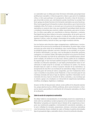 48                                                                      co y matemático que se utilizan para tomar decisiones informadas, para proporcionar
COMPETENCIAS EN MATEMÁTICAS




                                                                                                      justiﬁcaciones razonables o refutar las aparentes y falaces y para ejercer la ciudadanía
                                                                                                      crítica, es decir, para participar en la preparación, discusión y toma de decisiones y
                                                                                                      para desarrollar acciones que colectivamente puedan transformar la sociedad. Este
                                                                                                      factor agrega a las demás funciones de la formación matemática una nueva función po-
                                                                                                      lítica: la preocupación por la formación en valores democráticos y por el ejercicio de la
                                                                                                      ciudadanía crítica. Por lo tanto, es necesario que en los procesos de enseñanza de las
                                                                                                      matemáticas se asuma la clase como una comunidad de aprendizaje donde docentes
                                                                                                      y estudiantes interactúan para construir y validar conocimiento, para ejercer la inicia-
                                                                                                      tiva y la crítica y para aplicar ese conocimiento en diversas situaciones y contextos.
                                                                                                      Para lograrlo hay que hacer énfasis en los actos comunicativos, de tal suerte que se le
                                                                                                      permita al grupo deliberar sobre las razones o la falta de ellas, sobre las conjeturas,
                                                                                                      opiniones o juicios y sobre las ventajas o desventajas de las posibles decisiones que
                                                                                                      deban tomarse dentro y fuera de la clase y que tengan resonancia colectiva.

                                                                                                      Los tres factores antes descritos exigen reorganizaciones, redeﬁniciones y reestruc-
                                                                                                      turaciones de los procesos de enseñanza de las matemáticas. En primer lugar, se hace
                                                                                                      necesaria una nueva visión de las matemáticas como creación humana, resultado de
                                                                                                      la actividad de grupos culturales concretos (ubicados en una sociedad y en un perio-
                                                                                                      do histórico determinado) y, por tanto, como una disciplina en desarrollo, provisoria,
                                                                                                      contingente y en constante cambio. Ello implica incorporar en los procesos de forma-
                                                                                                      ción de los educandos una visión de las matemáticas como actividad humana cultural-
                                                                                                      mente mediada y de incidencia en la vida social, cultural y política de los ciudadanos.
                                                                                                      En segundo lugar, se hace necesario también incorporar los ﬁnes políticos, sociales y
                                                                                                      culturales a la educación matemática, lo cual implica prioritariamente tomar en con-
                                                                                                      sideración el estado actual de la sociedad, sus tendencias de cambio y los futuros
                                                                                                      deseados hacia los cuales se orienta el proyecto educativo de las matemáticas. La
                                                                                                      incorporación de estos ﬁnes a la enseñanza de las matemáticas obliga a reconocer que
                                                                                                      ésta forma parte del sistema de valores compartidos, que tiene fundamentos éticos
                                                                                                      y que se incardina en una práctica social. Finalmente, se hace necesario pasar de una
                                                                                                      enseñanza orientada sólo hacia el logro de objetivos especíﬁcos relacionados con los
                                                                                                      contenidos del área y hacia la retención de dichos contenidos, a una enseñanza que
                                                                                                      se oriente a apoyar a los estudiantes en el desarrollo de competencias matemáticas,
                                                                                                      cientíﬁcas, tecnológicas, lingüísticas y ciudadanas.

                                                                                                      Así pues, los ﬁnes de tipo personal, cultural, social y político de la educación matemá-
                                                                                                      tica, aunque plantean nuevos y difíciles problemas, abren nuevos horizontes y refuer-
                                                                                                      zan las razones para justiﬁcar la contribución de la formación matemática a los ﬁnes
                                                                                                      de la educación.

                                                                                                      Sobre la noción de competencia matemática
                                                                                                      Sin utilizar todavía la conceptualización y la terminología actual de las competencias, la
                                                                                                      visión sobre las matemáticas escolares propuesta en los Lineamientos Curriculares de
                                                                                                      Matemáticas1 preparaba ya la transición hacia el dominio de las competencias al incor-
                                                                                                      porar una consideración pragmática e instrumental del conocimiento matemático, en
                                                                                                      la cual se utilizaban los conceptos, proposiciones, sistemas y estructuras matemáticas
                                   1
                                       Ministerio de Educación Nacional (1998). Matemáticas. Linea-
                                                                                                      como herramientas eﬁcaces mediante las cuales se llevaban a la práctica determinados
                                       mientos curriculares. MEN. Bogotá.                             tipos de pensamiento lógico y matemático dentro y fuera de la institución educativa.
 