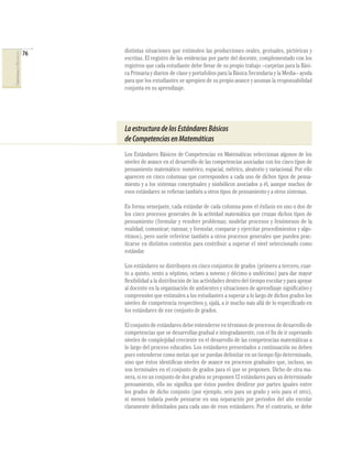 76   distintas situaciones que estimulen las producciones orales, gestuales, pictóricas y
COMPETENCIAS EN MATEMÁTICAS




                                   escritas. El registro de las evidencias por parte del docente, complementado con los
                                   registros que cada estudiante debe llevar de su propio trabajo –carpetas para la Bási-
                                   ca Primaria y diarios de clase y portafolios para la Básica Secundaria y la Media– ayuda
                                   para que los estudiantes se apropien de su propio avance y asuman la responsabilidad
                                   conjunta en su aprendizaje.




                                   La estructura de los Estándares Básicos
                                   de Competencias en Matemáticas
                                   Los Estándares Básicos de Competencias en Matemáticas seleccionan algunos de los
                                   niveles de avance en el desarrollo de las competencias asociadas con los cinco tipos de
                                   pensamiento matemático: numérico, espacial, métrico, aleatorio y variacional. Por ello
                                   aparecen en cinco columnas que corresponden a cada uno de dichos tipos de pensa-
                                   miento y a los sistemas conceptuales y simbólicos asociados a él, aunque muchos de
                                   esos estándares se reﬁeran también a otros tipos de pensamiento y a otros sistemas.

                                   En forma semejante, cada estándar de cada columna pone el énfasis en uno o dos de
                                   los cinco procesos generales de la actividad matemática que cruzan dichos tipos de
                                   pensamiento (formular y resolver problemas; modelar procesos y fenómenos de la
                                   realidad; comunicar; razonar, y formular, comparar y ejercitar procedimientos y algo-
                                   ritmos), pero suele referirse también a otros procesos generales que pueden prac-
                                   ticarse en distintos contextos para contribuir a superar el nivel seleccionado como
                                   estándar.

                                   Los estándares se distribuyen en cinco conjuntos de grados (primero a tercero, cuar-
                                   to a quinto, sexto a séptimo, octavo a noveno y décimo a undécimo) para dar mayor
                                   ﬂexibilidad a la distribución de las actividades dentro del tiempo escolar y para apoyar
                                   al docente en la organización de ambientes y situaciones de aprendizaje signiﬁcativo y
                                   comprensivo que estimulen a los estudiantes a superar a lo largo de dichos grados los
                                   niveles de competencia respectivos y, ojalá, a ir mucho más allá de lo especiﬁcado en
                                   los estándares de ese conjunto de grados.

                                   El conjunto de estándares debe entenderse en términos de procesos de desarrollo de
                                   competencias que se desarrollan gradual e integradamente, con el ﬁn de ir superando
                                   niveles de complejidad creciente en el desarrollo de las competencias matemáticas a
                                   lo largo del proceso educativo. Los estándares presentados a continuación no deben
                                   pues entenderse como metas que se puedan delimitar en un tiempo ﬁjo determinado,
                                   sino que éstos identiﬁcan niveles de avance en procesos graduales que, incluso, no
                                   son terminales en el conjunto de grados para el que se proponen. Dicho de otra ma-
                                   nera, si en un conjunto de dos grados se proponen 12 estándares para un determinado
                                   pensamiento, ello no signiﬁca que éstos pueden dividirse por partes iguales entre
                                   los grados de dicho conjunto (por ejemplo, seis para un grado y seis para el otro),
                                   ni menos todavía puede pensarse en una separación por periodos del año escolar
                                   claramente delimitados para cada uno de esos estándares. Por el contrario, se debe
 