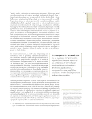 También pueden reinterpretarse como potentes precursores del discurso actual                                                                                          49




                                                                                                                                                                           COMPETENCIAS EN MATEMÁTICAS
sobre las competencias la teoría del aprendizaje signiﬁcativo de Ausubel2, Novak y
Gowin3, y la de la enseñanza para la comprensión de Perkins, Gardner, Wiske y otros4.
En la primera, la signiﬁcatividad del aprendizaje no se reduce a un sentido personal de
lo aprendido, sino que se extiende a su inserción en prácticas sociales con sentido,
utilidad y eﬁcacia. En la segunda, la comprensión se entiende explícitamente como
relacionada con los desempeños de comprensión, que son actuaciones, actividades,
tareas y proyectos en los cuales se muestra la comprensión adquirida y se consolida
y profundiza la misma. En las dimensiones de la comprensión se incluye no sólo la
más usual de los contenidos y sus redes conceptuales, sino que se proponen los as-
pectos relacionados con los métodos y técnicas, con las formas de expresar y comu-
nicar lo comprendido y con la praxis cotidiana, profesional o cientíﬁco-técnica en que
se despliegue dicha comprensión. Todas estas dimensiones se articulan claramente
con una noción amplia de competencia como conjunto de conocimientos, habilidades,
actitudes, comprensiones y disposiciones cognitivas, socioafectivas y psicomotoras
apropiadamente relacionadas entre sí para facilitar el desempeño ﬂexible, eﬁcaz y con
sentido de una actividad en contextos relativamente nuevos y retadores. Esta noción
supera la más usual y restringida que describe la competencia como saber hacer en
contexto en tareas y situaciones distintas de aquellas a las cuales se aprendió a res-
ponder en el aula de clase.

Por lo dicho anteriormente, se puede hablar del aprendizaje por
competencias como un aprendizaje signiﬁcativo y comprensivo.              Las competencias matemáticas
En la enseñanza enfocada a lograr este tipo de aprendizaje no             no se alcanzan por generación
se puede valorar apropiadamente el progreso en los niveles de
una competencia si se piensa en ella en un sentido dicotómico
                                                                          espontánea, sino que requieren
(se tiene o no se tiene), sino que tal valoración debe entenderse         de ambientes de aprendizaje
como la posibilidad de determinar el nivel de desarrollo de cada          enriquecidos por situaciones
competencia, en progresivo crecimiento y en forma relativa a los          problema significativas y
contextos institucionales en donde se desarrolla. Las competen-
cias matemáticas no se alcanzan por generación espontánea, sino           comprensivas, que posibiliten
que requieren de ambientes de aprendizaje enriquecidos por si-            avanzar a niveles de competencia
tuaciones problema signiﬁcativas y comprensivas, que posibiliten          más y más complejos.
avanzar a niveles de competencia más y más complejos.

La noción general de competencia ha venido siendo objeto de interés en muchas de
las investigaciones y reﬂexiones que adelanta la comunidad de investigadores en edu-
cación matemática. Una síntesis apretada de los resultados de éstas permite precisar
que –además de los aspectos que se acaban de mencionar– el sentido de la expresión
ser matemáticamente competente está íntimamente relacionado con los ﬁnes de la
educación matemática de todos los niveles educativos (lo cual ha sido tratado en el        2
                                                                                                Ausubel, D. P., Novak, J. D. y Hanesian, H. (1983). Psicología edu-
apartado anterior) y con la adopción de un modelo epistemológico sobre las propias             cativa. Un punto de vista cognoscitivo (2a. ed.). Trillas. México.
                                                                                           3
                                                                                               Novak, J. D. y Gowin, B. (1988). Aprendiendo a aprender. Martínez
matemáticas. La adopción de un modelo epistemológico coherente para dar sentido                Roca. Barcelona.
a la expresión ser matemáticamente competente requiere que los docentes, con base          4
                                                                                               Wiske, M. S. (Comp.). (2003). La enseñanza para la comprensión.
                                                                                               Vinculación entre la investigación y la práctica. Paidós. Buenos
en las nuevas tendencias de la ﬁlosofía de las matemáticas, reﬂexionen, exploren y se          Aires, Barcelona, México. Ver también la guía para el docente:
apropien de supuestos sobre las matemáticas tales como:                                        Blythe, T. (1999). Enseñaza para la comprensión. Guía para el do-
                                                                                               cente. Paidós. Buenos Aires, Barcelona, México. El MEN también
                                                                                               publicó dos volúmenes sobre el tema en el “Baúl Jaibaná”:
• Las matemáticas son una actividad humana inserta en y condicionada por la cultura            República de Colombia-Ministerio de Educación Nacional (1997).
                                                                                               Pequeños aprendices, grandes comprensiones (Rosario Jaramillo
  y por su historia, en la cual se utilizan distintos recursos lingüísticos y expresivos       Franco, Directora General de la Obra, 2 vols.). MEN. Bogotá.
 