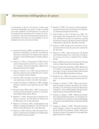 90    Herramientas bibliográficas de apoyo
COMPETENCIAS EN MATEMÁTICAS




                                   A continuación se ofrecen a los lectores y lectoras unas           • Batanero, C. (2002). “Los retos de la cultura estadística”.
                                   referencias bibliográﬁcas que pueden resultar de utilidad            Jornadas Interamericanas de Enseñanza de la Estadísti-
                                   para seguir ampliando sus conocimientos en el campo de               ca. Conferencia inaugural. Buenos Aires.
                                   la enseñanza de las matemáticas. Por no tratarse de un cen-        • Behr, M.; Harel, G.; Post, T., & Silver, E. A. (1992). “Ra-
                                   so exhaustivo, cada maestro del país podrá enriquecerla o            tional number, ratio and proportion”. En: D. A. Grouws
                                   transformarla, de acuerdo con sus necesidades y con sus              (ed.), Handbook of research on mathematics teaching
                                   facilidades de acceso a los textos referidos.                        and learning. A project of the National Council of Teacher
                                                                                                        of Mathematics (pp. 296-333). Macmillan. New York.
                                                                                                      • Bishop, A. (1999). Enculturación matemática. La edu-
                                                                                                        cación matemática desde una perspectiva cultural. Pai-
                                   • Acevedo, M. y García, G. (2000). “La evaluación de las com-        dós. Barcelona.
                                     petencias en matemáticas y el currículo: un problema de          • Bishop, A. J. (1983). “Space and geometry”. En: Richard
                                     coherencia y consistencia”. En: Competencias y proyecto            Lesh & Marsha Landau (eds.), Acquisition of mathema-
                                     pedagógico. Universidad Nacional de Colombia. Unilibros.           tics concepts and processes. Academic Press. Orlando,
                                     Bogotá.                                                            Florida.
                                   • Álvarez, G.; J. Torres, L. y Guacaneme, E. (1997). El tercer     • Blythe, T. (1999). Enseñaza para la comprensión. Guía para
                                     estudio internacional de matemáticas y ciencias. Análi-            el docente. Paidós. Buenos Aires, Barcelona, México.
                                     sis y resultados. Prueba de matemáticas. Ministerio de
                                                                                                      • Board of Studies New South Wales. (2002). Mathematics
                                     Educación Nacional–Icfes. Bogotá
                                                                                                        K–6. Syllabus (incorporating content and outcomes for
                                   • Alsina, C.; Fortuny, J. et al. (1997). ¿Por qué geometría?         early stage 1 to stage 4). Board of Studies NSW. Australia.
                                     Propuestas didácticas para la ESO. Educación matemá-               Ver el URL: http://k6.boardofstudies.nsw.edu.au
                                     tica en secundaria. Síntesis. Madrid.
                                                                                                      • Bonilla, M. et al. (1999). La enseñanza de la aritmética
                                   • Asocolme (2002). Estándares curriculares. Área matemá-             escolar y la formación del profesor. Asocolme-Gaia. Bo-
                                     ticas: Aportes para el análisis. Asocolme–Gaia. Bogotá.            gotá.
                                   • Ausubel, D. P.; Novak, J. D. y Hanesian, H. (1983). Psicología   • Camargo, L. y Samper, C. (1997). “Talleres para la ense-
                                     educativa. Un punto de vista cognoscitivo (2a. ed.). Trillas.      ñanza de algunos conceptos matemáticos en la Educa-
                                     México.                                                            ción Básica”. En: XIV Coloquio Distrital de Matemáticas
                                   • Barrantes López, Manuel (Ed.). (1998). La geometría y              y Estadística. Universidad Pedagógica Nacional, Univer-
                                     la formación del profesorado en primaria y secundaria.             sidad Nacional y Universidad Distrital. Bogotá.
                                     Universidad de Extremadura. Mérida.                              • Camargo, L. y Samper, C. (1998). “Didáctica de la geome-
                                   • Batanero, C. (1998). “Recursos para la educación esta-             tría la educación Básica Secundaria”. En: XV Coloquio Dis-
                                     dística en internet”. En: UNO. Revista de Didáctica de             trital de Matemáticas y Estadística. Universidad Pedagógi-
                                     las Matemáticas. No. 15. Grao. Barcelona.                          ca Nacional, Universidad Nacional y Universidad Distrital.
                                   • Batanero. C. y Serrano, L. (1995). “La aleatoriedad, sus sig-      Bogotá.
                                     niﬁcados e implicaciones didácticas.”. En: UNO. Revista de       • Camargo, L. y Samper, C. (1999). “Desarrollo del razona-
                                     Didáctica de las Matemáticas. No. 5. Grao. Barcelona.              miento deductivo a través de la geometría euclidiana”.
                                   • Batanero, C. (2001). Presente y futuro de la educación es-         En: Revista TEA: Tecne, Episteme y Didaxis. Revista de la
                                     tadística. Departamento de Didáctica de la Matemática.             Facultad de Ciencia y Tecnología de la Universidad Peda-
                                     Universidad de Granada. Granada.                                   gógica Nacional. No. 5. Bogotá.
 