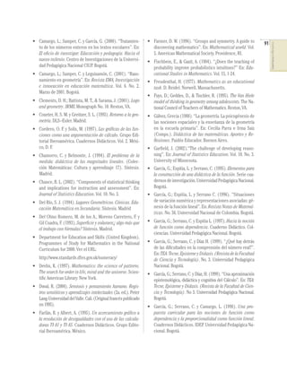• Camargo, L.; Samper, C. y García, G. (2000). “Tratamien-        • Farmer, D. W. (1996). “Groups and symmetry. A guide to         91




                                                                                                                                        COMPETENCIAS EN MATEMÁTICAS
  to de los números enteros en los textos escolares”. En:           discovering mathematics”. En: Mathematical world. Vol.
  El oﬁcio de investigar: Educación y pedagogía. Hacia el           5. American Mathematical Society. Providence, RI.
  nuevo milenio. Centro de Investigaciones de la Universi-        • Fischbein, E., & Gazit, A. (1984). “¿Does the teaching of
  dad Pedagógica Nacional CIUP. Bogotá.                             probability improve probabilistics intuitions?” En: Edu-
• Camargo, L.; Samper, C. y Leguizamón, C. (2001). “Razo-           cational Studies in Mathematics. Vol. 15, 1-24.
  namiento en geometría”. En: Revista EMA, Investigación          • Freudenthal, H. (1977). Mathematics as an educational
  e innovación en educación matemática. Vol. 6. No. 2.              task. D. Reidel. Norwell, Massachusetts.
  Marzo de 2001. Bogotá.
                                                                  • Fuys, D.; Geddes, D., & Tischler, R. (1995). The Van Hiele
• Clements, D. H.; Battista, M. T., & Sarama, J. (2001). Logo       model of thinking in geometry among adolescents. The Na-
  and geometry. JRME Monograph No. 10. Reston, VA.                  tional Council of Teachers of Mathematics. Reston, VA.
• Coxeter, H. S. M. y Greitzer, S. L. (1993). Retorno a la geo-   • Gálvez, Grecia (1988). “La geometría. La psicogénesis de
  metría. DLS–Euler. Madrid.                                        las nociones espaciales y la enseñanza de la geometría
• Cordero, O. F. y Solís, M. (1997). Las gráﬁcas de las fun-        en la escuela primaria”. En: Cecilia Parra e Irma Saiz
  ciones como una argumentación de cálculo. Grupo Edi-              (Comps.). Didáctica de las matemáticas. Aportes y Re-
  torial Iberoamérica. Cuadernos Didácticos. Vol. 2. Méxi-          ﬂexiones. Paidós Educador. Buenos Aires.
  co, D. F.                                                       • Garﬁeld, J. (2002).“The challenge of developing reaso-
• Chamorro, C. y Belmonte, J. (1994). El problema de la             ning”. En: Journal of Statistics Education. Vol. 10. No. 3.
  medida: didáctica de las magnitudes lineales. (Colec-             University of Minnesota.
  ción Matemáticas: Cultura y aprendizaje 17). Síntesis.          • García, G.; Espitia, L. y Serrano, C. (1995). Elementos para
  Madrid.                                                           la construcción de una didáctica de la función. Serie cua-
• Chance, B. L. (2002). “Components of statistical thinking         dernos de investigación. Universidad Pedagógica Nacional.
  and implications for instruction and assessment”. En:             Bogotá.
  Journal of Statistics Education. Vol. 10. No. 3.                • García, G.; Espitia, L. y Serrano C. (1996). “Situaciones
• Del Río, S. J. (1994). Lugares Geométricos. Cónicas. Edu-         de variación numérica y representaciones asociadas: gé-
  cación Matemática en Secundaria. Síntesis. Madrid                 nesis de la función lineal”. En: Revista Notas de Matemá-
                                                                    ticas. No. 36. Universidad Nacional de Colombia. Bogotá.
• Del Olmo Romero, M. de los A., Moreno Carretero, F. y
  Gil Cuadra, F. (1993). Superﬁcie y volumen:¿ algo más que       • García, G.; Serrano, C. y Espitia L. (1997). Hacia la noción
  el trabajo con fórmulas? Síntesis. Madrid.                        de función como dependencia. Cuaderno Didáctico. Col-
                                                                    ciencias. Universidad Pedagógica Nacional. Bogotá.
• Department for Education and Skills (United Kingdom).
  Programmes of Study for Mathematics in the National             • García, G.; Serrano, C. y Díaz H. (1999). “¿Qué hay detrás
  Curriculum for 2000. Ver el URL:                                  de las diﬁcultades en la comprensión del número real?”.
                                                                    En: TEA: Tecne, Episteme y Didaxis. (Revista de la Facultad
   http://www.standards.dfes.gov.uk/numeracy/                       de Ciencia y Tecnología). No. 3. Universidad Pedagógica
• Devlin, K. (1997). Mathematics: the science of patterns.          Nacional. Bogotá.
  The search for order in life, mind and the universe. Scien-     • García, G.; Serrano, C. y Díaz, H. (1999). “Una aproximación
  tiﬁc American Library. New York.                                  epistemológica, didáctica y cognitiva del Cálculo”. En: TEA:
• Duval, R. (2004). Semiosis y pensamiento humano. Regis-           Tecne, Episteme y Didaxis. (Revista de la Facultad de Cien-
  tros semióticos y aprendizajes intelectuales (2a. ed.). Peter     cia y Tecnología). No 3. Universidad Pedagógica Nacional.
  Lang-Universidad del Valle. Cali. (Original francés publicado     Bogotá.
  en 1995).                                                       • García, G.; Serrano, C. y Camargo, L. (1998). Una pro-
• Farfán, R. y Albert, A. (1995). Un acercamiento gráﬁco a          puesta curricular para las nociones de función como
  la resolución de desigualdades con el uso de las calcula-         dependencia y la proporcionalidad como función lineal.
  doras TI-81 y TI-85. Cuadernos Didácticos. Grupo Edito-           Cuadernos Didácticos. IDEP. Universidad Pedagógica Na-
  rial Iberoamérica. México.                                        cional. Bogotá.
 