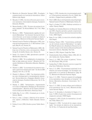 • Ministerio de Educación Nacional (2003). Tecnologías           • Piaget, J. (1978). Introducción a la epistemología genéti-      93




                                                                                                                                        COMPETENCIAS EN MATEMÁTICAS
  computacionales en el currículo de matemáticas. Enlace           ca. I. El pensamiento matemático (2a. ed.). Paidós. Bue-
  Editores Ltda. Bogotá.                                           nos Aires. (Original francés publicado en 1950).
• Monsalve, P. (1996). Una brisa refrescante para la inicia-     • Pohl, V. (2000). How to enrich geometry using string designs.
  cion matematica. Universidad de Antioquia. Facultad de           National Council of Teachers of Mathematics. Reston, VA.
  Educación. Medellín.                                           • Puig, E. y Cerdan, P. F. (1996). Problemas aritméticos es-
• Moreno Armella, L. (1991). “En torno a las nociones de nú-       colares. Síntesis. Madrid.
  mero y variación”. En: Revista Mathesis. Vol. 7. No. 2. Mayo   • República de Colombia-Ministerio de Educación Nacio-
  de 1991.                                                         nal (1997). Pequeños aprendices, grandes comprensiones
• Moreno, L. (2002). “Fundamentación cognitiva del currí-          (Rosario Jaramillo Franco, Directora General de la Obra,
  culo de Matemáticas”. En: Seminario Nacional de Forma-           2 vols.). MEN. Bogotá.
  ción de Docentes: uso de nuevas tecnologías en elaula de       • Rojas, P. et al. (2002). La transición aritmética-álgebra.
  matemáticas. Ministerio de Educación Nacional. Bogotá.           Gaia. Bogotá.
• National Council of Teachers of Matematics (1992). Lear-       • Romberg, Thomas (1992). “Características problemáti-
  ning and teaching geometry, K–12. 1992 Yearbook. (Lind-          cas del currículo escolar de Matemáticas” (en inglés).
  quist, Mary M., ed.). Reston, VA.                                En: Philip W. Jackson (ed.), Handbook of Research on Cu-
• National Council of Teachers of Mathematics (2002). Ma-          rriculum: A project of the American Educational Research
  king sense of fractions, ratios, and proportions. (Bright,       Association (3rd ed.). Macmillan. New York.
  George W., & Litwiller, Bonnie, eds.). Reston, VA.             • Sakata, H. (1992). Origami. Graph-Sha. Tokio.
• Novak, J. D. y Gowin, B. (1988). Aprendiendo a aprender.       • Schattschneider, Doris y Wallace, Walter (1992). M.C. Es-
  Martínez Roca. Barcelona.                                        cher. Calidociclos. Taschen. Madrid.
• Obando, G. (2002). “De la multiplicación a la proporciona-     • Steen, L. A. (1988).“The science of patterns,” Science.
  lidad: un largo camino por recorrer”. Memorias del 4º En-        Vol. 240 (29 April, 1988), 611-616.
  cuentro Colombiano de Matemática Educativa. Manizales.
                                                                 • Sundara Row, T. (1966). Geometric exercises in paper hol-
  (22 págs.).
                                                                   ding. Dover Publications. New York.
• Obando, G. (2003). “La enseñanza de los números racio-
                                                                 • Vasco, C. E. (2003). “El pensamiento variacional, la mo-
  nales a partir de la relación parte-todo”. En: Revista EMA
                                                                   delación y las nuevas tecnologías”. En: Tecnologías com-
  (Bogotá). Vol 8. No. 2, 157-182.
                                                                   putacionales en el currículo de Matemáticas (págs. 68-
• Obando, G. y Múnera, J. (2003). “Las situaciones proble-         77). Ministerio de Educación Nacional. Bogotá.
  ma como estrategia para la conceptualización matemá-
                                                                 • Vasco, C. E. (1998). “Visión de conjunto de la pedagogía
  tica”. Revista Educación y Pedagogía (Medellín: Univer-
                                                                   de las matemáticas como disciplina en formación”. En:
  sidad de Antioquia, Facultad de Educación). Vol. 15. No.
                                                                   Revista Matemática–Enseñanza Universitaria. Vol. 7.
  35, 183-200.
                                                                   No. 1, 75-88.
• Obando, G. (2003). “Interpretación y Argumentación
                                                                 • Vasco, C. E. (1994). Un nuevo enfoque para la didáctica
  en la Clase de Matemáticas Mediada por Herramientas
                                                                   de las matemáticas (2a. ed., 2 vols.). Ministerio de Edu-
  computacionales”. Memorias del XI Congreso Interame-
                                                                   cación Nacional. Bogotá.
  ricano de Educación Matemática. Blumenau. Brasil.
                                                                 • Vasco, C. E.; Bermúdez, A.; Escobedo, H.; Negret, J. C. y
• Padilla Díaz, F. et al. (1991). Circulando por el círculo.
                                                                   León, T. (1999). El saber tiene sentido. Una propuesta de
  Síntesis. Madrid.
                                                                   integración curricular. CINEP. Bogotá.
• Parra, C. y Saiz, I. (Comps.). Didáctica de las matemá-
                                                                 • Vergnaud, G. (1991). El niño, las matemáticas y la reali-
  ticas. Aportes y Reﬂexiones. Paidós Educador. Buenos
                                                                   dad. Trillas. México, D. F.
  Aires.
                                                                 • Vergnaud, G. (1993). “La teoría de los campos concep-
• Perkins, D. et al. (1994). Enseñar a pensar. Paidós. Barce-
                                                                   tuales”. En: Lecturas de didáctica de las matemáticas.
  lona.
                                                                   Vol. 10. Nos.. 2-3. Traducción de Juan Díaz Godino.
 