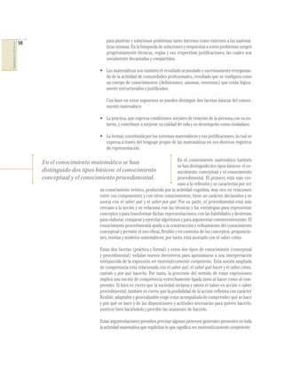 50                             para plantear y solucionar problemas tanto internos como externos a las matemá-
COMPETENCIAS EN MATEMÁTICAS




                                                             ticas mismas. En la búsqueda de soluciones y respuestas a estos problemas surgen
                                                             progresivamente técnicas, reglas y sus respectivas justiﬁcaciones, las cuales son
                                                             socialmente decantadas y compartidas.

                                                          • Las matemáticas son también el resultado acumulado y sucesivamente reorganiza-
                                                            do de la actividad de comunidades profesionales, resultado que se conﬁgura como
                                                            un cuerpo de conocimientos (deﬁniciones, axiomas, teoremas) que están lógica-
                                                            mente estructurados y justiﬁcados.

                                                             Con base en estos supuestos se pueden distinguir dos facetas básicas del conoci-
                                                             miento matemático:

                                                          • La práctica, que expresa condiciones sociales de relación de la persona con su en-
                                                            torno, y contribuye a mejorar su calidad de vida y su desempeño como ciudadano.

                                                          • La formal, constituida por los sistemas matemáticos y sus justiﬁcaciones, la cual se
                                                            expresa a través del lenguaje propio de las matemáticas en sus diversos registros
                                                            de representación.

                                                                                                       En el conocimiento matemático también
                                   En el conocimiento matemático se han
                                                                                                       se han distinguido dos tipos básicos: el co-
                                   distinguido dos tipos básicos: el conocimiento                      nocimiento conceptual y el conocimiento
                                   conceptual y el conocimiento procedimental.                         procedimental. El primero está más cer-
                                                                                                       cano a la reﬂexión y se caracteriza por ser
                                                          un conocimiento teórico, producido por la actividad cognitiva, muy rico en relaciones
                                                          entre sus componentes y con otros conocimientos; tiene un carácter declarativo y se
                                                          asocia con el saber qué y el saber por qué. Por su parte, el procedimental está más
                                                          cercano a la acción y se relaciona con las técnicas y las estrategias para representar
                                                          conceptos y para transformar dichas representaciones; con las habilidades y destrezas
                                                          para elaborar, comparar y ejercitar algoritmos y para argumentar convincentemente. El
                                                          conocimiento procedimental ayuda a la construcción y reﬁnamiento del conocimiento
                                                          conceptual y permite el uso eﬁcaz, ﬂexible y en contexto de los conceptos, proposicio-
                                                          nes, teorías y modelos matemáticos; por tanto, está asociado con el saber cómo.

                                                          Estas dos facetas (práctica y formal) y estos dos tipos de conocimiento (conceptual
                                                          y procedimental) señalan nuevos derroteros para aproximarse a una interpretación
                                                          enriquecida de la expresión ser matemáticamente competente. Esta noción ampliada
                                                          de competencia está relacionada con el saber qué, el saber qué hacer y el saber cómo,
                                                          cuándo y por qué hacerlo. Por tanto, la precisión del sentido de estas expresiones
                                                          implica una noción de competencia estrechamente ligada tanto al hacer como al com-
                                                          prender. Si bien es cierto que la sociedad reclama y valora el saber en acción o saber
                                                          procedimental, también es cierto que la posibilidad de la acción reﬂexiva con carácter
                                                          ﬂexible, adaptable y generalizable exige estar acompañada de comprender qué se hace
                                                          y por qué se hace y de las disposiciones y actitudes necesarias para querer hacerlo,
                                                          sentirse bien haciéndolo y percibir las ocasiones de hacerlo.

                                                          Estas argumentaciones permiten precisar algunos procesos generales presentes en toda
                                                          la actividad matemática que explicitan lo que signiﬁca ser matemáticamente competente:
 