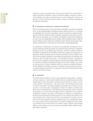 52   exhaustiva, es decir, que pueden darse otros procesos además de los enumerados, ni
COMPETENCIAS EN MATEMÁTICAS




                                   tampoco pretende ser disyunta, es decir, que existen traslapes y relaciones e interac-
                                   ciones múltiples entre ellos; en particular, como se verá a continuación, el proceso de
                                   formular y resolver problemas involucra todos los demás con distinta intensidad en
                                   sus diferentes momentos.


                                      La formulación, tratamiento y resolución de problemas
                                   Este es un proceso presente a lo largo de todas las actividades curriculares de matemá-
                                   ticas y no una actividad aislada y esporádica; más aún, podría convertirse en el principal
                                   eje organizador del currículo de matemáticas, porque las situaciones problema propor-
                                   cionan el contexto inmediato en donde el quehacer matemático cobra sentido, en la me-
                                   dida en que las situaciones que se aborden estén ligadas a experiencias cotidianas y,
                                   por ende, sean más signiﬁcativas para los alumnos. Estos problemas pueden surgir del
                                   mundo cotidiano cercano o lejano, pero también de otras ciencias y de las mismas mate-
                                   máticas, convirtiéndose en ricas redes de interconexión e interdisciplinariedad.

                                   La formulación, el tratamiento y la resolución de los problemas suscitados por una si-
                                   tuación problema permiten desarrollar una actitud mental perseverante e inquisitiva,
                                   desplegar una serie de estrategias para resolverlos, encontrar resultados, veriﬁcar e
                                   interpretar lo razonable de ellos, modiﬁcar condiciones y originar otros problemas. Es
                                   importante abordar problemas abiertos donde sea posible encontrar múltiples solu-
                                   ciones o tal vez ninguna. También es muy productivo experimentar con problemas a los
                                   cuales les sobre o les falte información, o con enunciados narrativos o incompletos,
                                   para los que los estudiantes mismos tengan que formular las preguntas. Más bien que
                                   la resolución de multitud de problemas tomados de los textos escolares, que suelen
                                   ser sólo ejercicios de rutina, el estudio y análisis de situaciones problema suﬁciente-
                                   mente complejas y atractivas, en las que los estudiantes mismos inventen, formulen y
                                   resuelvan problemas matemáticos, es clave para el desarrollo del pensamiento mate-
                                   mático en sus diversas formas.


                                      La modelación
                                   Un modelo puede entenderse como un sistema ﬁgurativo mental, gráﬁco o tridimen-
                                   sional que reproduce o representa la realidad en forma esquemática para hacerla más
                                   comprensible. Es una construcción o artefacto material o mental, un sistema –a veces
                                   se dice también “una estructura”– que puede usarse como referencia para lo que
                                   se trata de comprender; una imagen analógica que permite volver cercana y concreta
                                   una idea o un concepto para su apropiación y manejo. Un modelo se produce para
                                   poder operar transformaciones o procedimientos experimentales sobre un conjunto
                                   de situaciones o un cierto número de objetos reales o imaginados, sin necesidad de
                                   manipularlos o dañarlos, para apoyar la formulación de conjeturas y razonamientos y
                                   dar pistas para avanzar hacia las demostraciones. En ese sentido, todo modelo es una
                                   representación, pero no toda representación es necesariamente un modelo, como su-
                                   cede con las representaciones verbales y algebraicas que no son propiamente mode-
                                   los, aunque pueden estarse interpretando en un modelo. Análogamente, todo modelo
                                   es un sistema, pero no todo sistema es un modelo, aunque cualquier sistema podría
                                   utilizarse como modelo, pues esa es la manera de producir nuevas metáforas, analo-
                                   gías, símiles o alegorías.
 