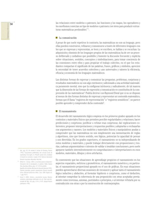 54                                                                            las relaciones entre modelos o patrones; las funciones y los mapas, los operadores y
COMPETENCIAS EN MATEMÁTICAS




                                                                                                            los morﬁsmos conectan un tipo de modelos o patrones con otros para producir estruc-
                                                                                                            turas matemáticas perdurables” 7.

                                                                                                               La comunicación
                                                                                                            A pesar de que suele repetirse lo contrario, las matemáticas no son un lenguaje, pero
                                                                                                            ellas pueden construirse, reﬁnarse y comunicarse a través de diferentes lenguajes con
                                                                                                            los que se expresan y representan, se leen y se escriben, se hablan y se escuchan. La
                                                                                                            adquisición y dominio de los lenguajes propios de las matemáticas ha de ser un proce-
                                                                                                            so deliberado y cuidadoso que posibilite y fomente la discusión frecuente y explícita
                                                                                                            sobre situaciones, sentidos, conceptos y simbolizaciones, para tomar conciencia de
                                                                                                            las conexiones entre ellos y para propiciar el trabajo colectivo, en el que los estu-
                                                                                                            diantes compartan el signiﬁcado de las palabras, frases, gráﬁcos y símbolos, aprecien
                                                                                                            la necesidad de tener acuerdos colectivos y aun universales y valoren la eﬁciencia,
                                                                                                            eﬁcacia y economía de los lenguajes matemáticos.

                                                                                                            Las distintas formas de expresar y comunicar las preguntas, problemas, conjeturas y
                                                                                                            resultados matemáticos no son algo extrínseco y adicionado a una actividad matemáti-
                                                                                                            ca puramente mental, sino que la conﬁguran intrínseca y radicalmente, de tal manera
                                                                                                            que la dimensión de las formas de expresión y comunicación es constitutiva de la com-
                                                                                                            prensión de las matemáticas8. Podría decirse con Raymond Duval que si no se dispone
                                                                                                            al menos de dos formas distintas de expresar y representar un contenido matemático,
                                                                                                            formas que él llama “registros de representación” o “registros semióticos”, no parece
                                                                                                            posible aprender y comprender dicho contenido9.

                                                                                                               El razonamiento
                                                                                                            El desarrollo del razonamiento lógico empieza en los primeros grados apoyado en los
                                                                                                            contextos y materiales físicos que permiten percibir regularidades y relaciones; hacer
                                                                                                            predicciones y conjeturas; justiﬁcar o refutar esas conjeturas; dar explicaciones co-
                                                                                                            herentes; proponer interpretaciones y respuestas posibles y adoptarlas o rechazarlas
                                                                                                            con argumentos y razones. Los modelos y materiales físicos y manipulativos ayudan a
                                                                                                            comprender que las matemáticas no son simplemente una memorización de reglas
                                                                                                            y algoritmos, sino que tienen sentido, son lógicas, potencian la capacidad de pensar
                                                                                                            y son divertidas. En los grados superiores, el razonamiento se va independizando de
                                                                                                            estos modelos y materiales, y puede trabajar directamente con proposiciones y teo-
                                                                                                            rías, cadenas argumentativas e intentos de validar o invalidar conclusiones, pero suele
                                   7
                                       Ibid., pág. 616. Ver también el artículo de Romberg, Thomas          apoyarse también intermitentemente en comprobaciones e interpretaciones en esos
                                       (1992), “Características problemáticas del currículo escolar de      modelos, materiales, dibujos y otros artefactos.
                                       matemáticas” (en inglés). En: Philip W. Jackson (ed.), Handbook
                                       of research on curriculum: A project of the American Educational
                                       Research Association. Macmillan. New York.                           Es conveniente que las situaciones de aprendizaje propicien el razonamiento en los
                                   8
                                       Wiske, M. S. (Comp.). (2003). La enseñanza para la comprensión.
                                       Vinculación entre la investigación y la práctica. Paidós. Buenos     aspectos espaciales, métricos y geométricos, el razonamiento numérico y, en particu-
                                       Aires, Barcelona, México, págs. 237-239. Ver también:                lar, el razonamiento proporcional apoyado en el uso de gráﬁcas. En esas situaciones
                                       República de Colombia-Ministerio de Educación Nacional (1997).
                                       Pequeños aprendices, grandes comprensiones (Rosario Jaramillo        pueden aprovecharse diversas ocasiones de reconocer y aplicar tanto el razonamiento
                                       Franco, Directora General de la Obra, 2 vols.). MEN. Bogotá, vol.
                                       1, págs. 48-53.
                                                                                                            lógico inductivo y abductivo, al formular hipótesis o conjeturas, como el deductivo,
                                   9
                                       Duval, R. (2004). Semiosis y pensamiento humano. Registros           al intentar comprobar la coherencia de una proposición con otras aceptadas previa-
                                       semióticos y aprendizajes intelectuales (2a. ed.). Peter Lang-Uni-
                                       versidad del Valle. Cali, págs. 32-42 y 74-83. (Original francés
                                                                                                            mente como teoremas, axiomas, postulados o principios, o al intentar refutarla por su
                                       publicado en 1995).                                                  contradicción con otras o por la construcción de contraejemplos.
 