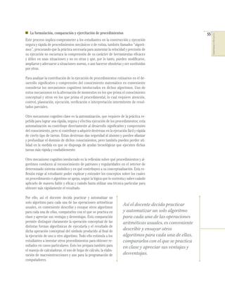 55
COMPETENCIASENMATEMÁTICAS
La formulación, comparación y ejercitación de procedimientos
Este proceso implica comprometer a los estudiantes en la construcción y ejecución
segura y rápida de procedimientos mecánicos o de rutina, también llamados “algorit-
mos”, procurando que la práctica necesaria para aumentar la velocidad y precisión de
su ejecución no oscurezca la comprensión de su carácter de herramientas eﬁcaces
y útiles en unas situaciones y no en otras y que, por lo tanto, pueden modiﬁcarse,
ampliarse y adecuarse a situaciones nuevas, o aun hacerse obsoletas y ser sustituidas
por otras.
Para analizar la contribución de la ejecución de procedimientos rutinarios en el de-
sarrollo signiﬁcativo y comprensivo del conocimiento matemático es conveniente
considerar los mecanismos cognitivos involucrados en dichos algoritmos. Uno de
estos mecanismos es la alternación de momentos en los que prima el conocimiento
conceptual y otros en los que prima el procedimental, lo cual requiere atención,
control, planeación, ejecución, veriﬁcación e interpretación intermitente de resul-
tados parciales.
Otro mecanismo cognitivo clave es la automatización, que requiere de la práctica re-
petida para lograr una rápida, segura y efectiva ejecución de los procedimientos; esta
automatización no contribuye directamente al desarrollo signiﬁcativo y comprensivo
del conocimiento, pero sí contribuye a adquirir destrezas en la ejecución fácil y rápida
de cierto tipo de tareas. Estas destrezas dan seguridad al alumno y pueden aﬁanzar
y profundizar el dominio de dichos conocimientos, pero también pueden perder uti-
lidad en la medida en que se disponga de ayudas tecnológicas que ejecuten dichas
tareas más rápida y conﬁablemente.
Otro mecanismo cognitivo involucrado es la reﬂexión sobre qué procedimientos y al-
goritmos conducen al reconocimiento de patrones y regularidades en el interior de
determinado sistema simbólico y en qué contribuyen a su conceptualización. Esta re-
ﬂexión exige al estudiante poder explicar y entender los conceptos sobre los cuales
un procedimiento o algoritmo se apoya, seguir la lógica que lo sustenta y saber cuándo
aplicarlo de manera ﬁable y eﬁcaz y cuándo basta utilizar una técnica particular para
obtener más rápidamente el resultado.
Por ello, así el docente decida practicar y automatizar un
solo algoritmo para cada una de las operaciones aritméticas
usuales, es conveniente describir y ensayar otros algoritmos
para cada una de ellas, compararlos con el que se practica en
clase y apreciar sus ventajas y desventajas. Esta comparación
permite distinguir claramente la operación conceptual de las
distintas formas algorítmicas de ejecutarla y el resultado de
dicha operación conceptual del símbolo producido al ﬁnal de
la ejecución de uno u otro algoritmo. Todo ello estimula a los
estudiantes a inventar otros procedimientos para obtener re-
sultados en casos particulares. Esto los prepara también para
el manejo de calculadoras, el uso de hojas de cálculo, la elabo-
ración de macroinstrucciones y aun para la programación de
computadores.
Así el docente decida practicar
y automatizar un solo algoritmo
para cada una de las operaciones
aritméticas usuales, es conveniente
describir y ensayar otros
algoritmos para cada una de ellas,
compararlos con el que se practica
en clase y apreciar sus ventajas y
desventajas.
 