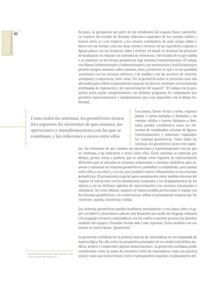 62
COMPETENCIASENMATEMÁTICAS
Así pues, la apropiación por parte de los estudiantes del espacio físico y geométri-
co requiere del estudio de distintas relaciones espaciales de los cuerpos sólidos y
huecos entre sí y con respecto a los mismos estudiantes; de cada cuerpo sólido o
hueco con sus formas y con sus caras, bordes y vértices; de las superﬁcies, regiones y
ﬁguras planas con sus fronteras, lados y vértices, en donde se destacan los procesos
de localización en relación con sistemas de referencia, y del estudio de lo que cambia
o se mantiene en las formas geométricas bajo distintas transformaciones. El trabajo
con objetos bidimensionales y tridimensionales y sus movimientos y transformaciones
permite integrar nociones sobre volumen, área y perímetro, lo cual a su vez posibilita
conexiones con los sistemas métricos o de medida y con las nociones de simetría,
semejanza y congruencia, entre otras. Así, la geometría activa se presenta como una
alternativa para reﬁnar el pensamiento espacial, en tanto se constituye en herramienta
privilegiada de exploración y de representación del espacio15
. El trabajo con la geo-
metría activa puede complementarse con distintos programas de computación que
permiten representaciones y manipulaciones que eran imposibles con el dibujo tra-
dicional.
Los puntos, líneas rectas y curvas, regiones
planas o curvas limitadas o ilimitadas y los
cuerpos sólidos o huecos limitados o ilimi-
tados pueden considerarse como los ele-
mentos de complicados sistemas de ﬁguras,
transformaciones y relaciones espaciales:
los sistemas geométricos. Como todos los
sistemas, los geométricos tienen tres aspec-
tos: los elementos de que constan, las operaciones y transformaciones con las que
se combinan, y las relaciones o nexos entre ellos. Estos sistemas se expresan por
dibujos, gestos, letras y palabras que se utilizan como registros de representación
diferentes que se articulan en sistemas notacionales o sistemas simbólicos para ex-
presar y comunicar los sistemas geométricos y posibilitar su tratamiento, para razonar
sobre ellos y con ellos y, a su vez, para producir nuevos reﬁnamientos en los sistemas
geométricos. El pensamiento espacial opera mentalmente sobre modelos internos del
espacio en interacción con los movimientos corporales y los desplazamientos de los
objetos y con los distintos registros de representación y sus sistemas notacionales o
simbólicos. Sin estos últimos, tampoco se hubiera podido perfeccionar el trabajo con
los sistemas geométricos y, en consecuencia, reﬁnar el pensamiento espacial que los
construye, maneja, transforma y utiliza.
Los sistemas geométricos pueden modelarse mentalmente o con trazos sobre el pa-
pel o el tablero y describirse cada vez más ﬁnamente por medio del lenguaje ordinario
y los lenguajes técnicos y matemáticos, con los cuales se pueden precisar los distintos
modelos del espacio y formular teorías más y más rigurosas. Estos modelos con sus
teorías se suelen llamar “geometrías”.
La geometría euclidiana fue la primera rama de las matemáticas en ser organizada de
manera lógica. Por ello, entre los propósitos principales de su estudio está deﬁnir, jus-
tiﬁcar, deducir y comprender algunas demostraciones. La geometría euclidiana puede
considerarse como un punto de encuentro entre las matemáticas como una práctica
social y como una teoría formal y entre el pensamiento espacial y el pensamiento mé-
15
Ministerio de Educación Nacional (1998). Matemáticas. Linea-
mientoscurriculares. MEN. Bogotá, pág. 57.
Como todos los sistemas, los geométricos tienen
tres aspectos: los elementos de que constan, las
operaciones y transformaciones con las que se
combinan, y las relaciones o nexos entre ellos.
 