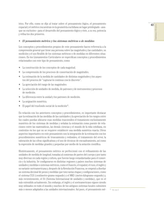 63
COMPETENCIASENMATEMÁTICAS
trico. Por ello, como se dijo al tratar sobre el pensamiento lógico, el pensamiento
espacial y el métrico encuentran en la geometría euclidiana un lugar privilegiado –aun-
que no exclusivo– para el desarrollo del pensamiento lógico y éste, a su vez, potencia
y reﬁna los dos primeros.
• El pensamiento métrico y los sistemas métricos o de medidas
Los conceptos y procedimientos propios de este pensamiento hacen referencia a la
comprensión general que tiene una persona sobre las magnitudes y las cantidades, su
medición y el uso ﬂexible de los sistemas métricos o de medidas en diferentes situa-
ciones. En los Lineamientos Curriculares se especiﬁcan conceptos y procedimientos
relacionados con este tipo de pensamiento, como:
• La construcción de los conceptos de cada magnitud.
• La comprensión de los procesos de conservación de magnitudes.
• La estimación de la medida de cantidades de distintas magnitudes y los aspec-
tos del proceso de “capturar lo continuo con lo discreto”.
• La apreciación del rango de las magnitudes.
• La selección de unidades de medida, de patrones y de instrumentos y procesos
de medición.
• La diferencia entre la unidad y los patrones de medición.
• La asignación numérica.
• El papel del trasfondo social de la medición16
.
En relación con los anteriores conceptos y procedimientos, es importante destacar
que la estimación de las medidas de las cantidades y la apreciación de los rangos entre
los cuales puedan ubicarse esas medidas trascienden el tratamiento exclusivamente
numérico de los sistemas de medidas y señalan la estimación como puente de rela-
ciones entre las matemáticas, las demás ciencias y el mundo de la vida cotidiana, en
contextos en los que no se requiere establecer una medida numérica exacta. Otros
aspectos importantes en este pensamiento son la integración de la estimación con los
procedimientos numéricos de truncamiento y redondeo, el tratamiento del error, la
valoración de las cifras signiﬁcativas y el uso de técnicas de encuadramiento, así como
la expresión de medidas grandes y pequeñas por medio de la notación cientíﬁca.
Históricamente, el pensamiento métrico se perfeccionó con el reﬁnamiento de las
unidades de medida de longitud, tomadas al comienzo de partes del cuerpo y por tanto
muy diversas en cada región y cultura, que fueron luego estandarizadas para el comer-
cio y la industria. Se conﬁguraron en distintas regiones y países muchos sistemas de
unidadesymedidasosistemasmétricos,comoelfrancés,elespañol,elruso,elinglésy
su variante norteamericana y, después de la Revolución Francesa, se empezó a diseñar
un sistema decimal de pesos y medidas que tuvo varias etapas y conﬁguraciones, como
el sistema CGS (centímetro-gramo-segundo) y el MKS (metro-kilogramo-segundo) y,
más recientemente, el SI (Sistema Internacional de unidades y medidas), que es el
más extendido actualmente. Sin embargo, el inglés y el norteamericano siguen siendo
muy utilizados en todo el mundo y muchos de los antiguos sistemas locales subsisten
más o menos adaptados a las unidades internacionales. Así pues, el pensamiento mé- 16
Ibid., pág. 63.
 