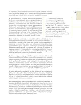 65
COMPETENCIASENMATEMÁTICAS
de exploración y de investigación mediante la construcción de modelos de fenómenos
físicos, sociales o de juegos de azar y la utilización de estrategias como la exploración de
sistemas de datos, la simulación de experimentos y la realización de conteos.
El azar se relaciona con la ausencia de patrones o esquemas es-
pecíﬁcos en las repeticiones de eventos o sucesos, y otras veces
con las situaciones en las que se ignora cuáles puedan ser esos
patrones, si acaso existen, como es el caso de los estados del
tiempo; de la ocurrencia de los terremotos, huracanes u otros
fenómenos de la naturaleza; de los accidentes, fallas mecánicas,
epidemias y enfermedades; de las elecciones por votación; de los
resultados de dispositivos como los que se usan para extraer es-
feras numeradas para las loterías y de las técnicas para efectuar
los lanzamientos de dados o monedas o para el reparto de cartas
o ﬁchas en los juegos que por esto mismo se llaman “de azar”.
En las experiencias cotidianas que los estudiantes ya tienen sobre estos sucesos y
estos juegos, empiezan a tomar conciencia de que su ocurrencia y sus resultados son
impredecibles e intentan realizar estimaciones intuitivas acerca de la posibilidad de
que ocurran unos u otros. Estas estimaciones conforman una intuición inicial del azar
y permiten hacer algunas asignaciones numéricas para medir las probabilidades de
los eventos o sucesos, así sean inicialmente un poco arbitrarias, que comienzan con
asignar probabilidad 0 a la imposibilidad o a la máxima improbabilidad de ocurrencia;
asignar ½ a cualquiera de dos alternativas que se consideran igualmente probables, y
asignar 1 a la necesidad o a la máxima probabilidad de ocurrencia.
Las situaciones y procesos que permiten hacer un conteo sistemático del número de
combinaciones posibles que se puedan asumir como igualmente probables, junto con el
registro de diferentes resultados de un mismo juego, así como los intentos de interpre-
tación y predicción de los mismos a partir de la exploración de sistemas de datos, de-
sarrollan en los estudiantes la distinción entre situaciones deterministas y situaciones
aleatorias o azarosas y permiten reﬁnar las mediciones de la probabilidad con números
entre 0 y 1. Más tarde, esas situaciones y procesos pueden modelarse por medio de sis-
temas matemáticos relacionados con la teoría de probabilidades y la estadística.
El empleo cada vez más generalizado de las tablas de datos y de las recopilaciones de
información codiﬁcada llevó al desarrollo de la estadística descriptiva, y el estudio de
los sistemas de datos por medio del pensamiento aleatorio llevó a la estadística infe-
rencial y a la teoría de probabilidades. El manejo y análisis de los sistemas de datos se
volvió inseparable del pensamiento aleatorio.
Los sistemas analíticos probabilísticos y los métodos estadísticos desarrollados du-
rante los siglos XIX y XX se han reﬁnado y potenciado en los últimos decenios con los
avances de la computación electrónica y, por ello, hoy día ya no es tan importante para
los estudiantes el recuerdo de las fórmulas y la habilidad para calcular sus valores,
como sí lo es el desarrollo del pensamiento aleatorio, que les permitirá interpretar,
analizar y utilizar los resultados que se publiquen en periódicos y revistas, que se
presenten en la televisión o que aparezcan en pantalla o en hojas impresas como pro-
ductos de los distintos programas de análisis de datos.
El azar se relaciona con
la ausencia de patrones o
esquemas específicos en las
repeticiones de eventos o sucesos,
y otras veces con las situaciones
en las que se ignora cuáles
puedan ser esos patrones, si
acaso existen, como es el caso de
los estados del tiempo.
 