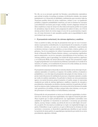 66
COMPETENCIASENMATEMÁTICAS
Por ello, no es ya necesario aprender las fórmulas y procedimientos matemáticos
para calcular la media o la mediana, la varianza o la desviación estándar, sino avanzar
gradualmente en el desarrollo de habilidades combinatorias para encontrar todas las
situaciones posibles dentro de ciertas condiciones, estimar si son o no igualmente
probables y asignarles probabilidades numéricas, así como en dominar los conceptos
y procedimientos necesarios para recoger, estudiar, resumir y diagramar sistemas de
datos estadísticos y tratar de extraer de ellos toda la información posible con la ayuda
de calculadoras, hojas de cálculo y otros programas de análisis de datos, con el ﬁn de
intentar predecir dentro de ciertos rangos el curso de los acontecimientos respecti-
vos y de tomar decisiones lo más razonables posibles ante la imposibilidad de saber
con certeza lo que va a pasar.
• El pensamiento variacional y los sistemas algebraicos y analíticos
Como su nombre lo indica, este tipo de pensamiento tiene que ver con el reconoci-
miento, la percepción, la identiﬁcación y la caracterización de la variación y el cambio
en diferentes contextos, así como con su descripción, modelación y representación
en distintos sistemas o registros simbólicos, ya sean verbales, icónicos, gráﬁcos o al-
gebraicos. Uno de los propósitos de cultivar el pensamiento variacional es construir
desde la Educación Básica Primaria distintos caminos y acercamientos signiﬁcativos
para la comprensión y uso de los conceptos y procedimientos de las funciones y sus
sistemas analíticos, para el aprendizaje con sentido del cálculo numérico y algebraico
y, en la Educación Media, del cálculo diferencial e integral. Este pensamiento cumple
un papel preponderante en la resolución de problemas sustentados en el estudio de la
variación y el cambio, y en la modelación de procesos de la vida cotidiana, las ciencias
naturales y sociales y las matemáticas mismas.
El pensamiento variacional se desarrolla en estrecha relación con los otros tipos de pen-
samiento matemático (el numérico, el espacial, el de medida o métrico y el aleatorio o
probabilístico) y con otros tipos de pensamiento más propios de otras ciencias, en es-
pecial a través del proceso de modelación de procesos y situaciones naturales y sociales
por medio de modelos matemáticos. En particular la relación con otros pensamientos
aparece con mucha frecuencia, porque la variación y el cambio, aunque se representan
usualmente por medio de sistemas algebraicos y analíticos, requieren de conceptos y
procedimientos relacionados con distintos sistemas numéricos (en particular, del siste-
madelosnúmerosreales,fundamentalesenlaconstruccióndelasfuncionesdevariable
real), geométricos, de medidas y de datos y porque todos estos sistemas, a su vez, pue-
den presentarse en forma estática o en forma dinámica y variacional.
El desarrollo de este pensamiento se inicia con el estudio de regularidades y la detec-
ción de los criterios que rigen esas regularidades o las reglas de formación para iden-
tiﬁcar el patrón que se repite periódicamente. Las regularidades (entendidas como
unidades de repetición) se encuentran en sucesiones o secuencias que presentan
objetos, sucesos, formas o sonidos, uno detrás de otro en un orden ﬁjado o de acuer-
do a un patrón. De esta manera, la unidad que se repite con regularidad da lugar a un
patrón. Al identiﬁcar en qué se parecen y en qué se diferencian los términos de estas
sucesiones o secuencias, se desarrolla la capacidad para identiﬁcar en qué consiste
la repetición de mismo patrón y la capacidad para reproducirlo por medio de un cierto
procedimiento, algoritmo o fórmula.
 