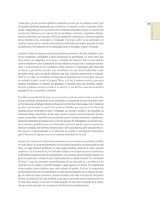 71
COMPETENCIASENMATEMÁTICAS
y materiales, por las normas explícitas o implícitas con las que se trabaja en clase y por
la situación problema preparada por el docente; el contexto escolar o contexto institu-
cional, conﬁgurado por los escenarios de las distintas actividades diarias, la arquitectura
escolar, las tradiciones y los saberes de los estudiantes, docentes, empleados adminis-
trativos y directivos, así como por el PEI, las normas de convivencia, el currículo explícito
de las distintas áreas curriculares y el llamado “currículo oculto” de la institución, y el
contextoextraescolarocontextosociocultural,conformadoportodoloquepasafuerade
la institución en el ambiente de la comunidad local, de la región, el país y el mundo.
Cuando se habla de preparar situaciones problema, proyectos de aula, unidades o pro-
yectos integrados, actividades y otras situaciones de aprendizaje, se suele decir que
éstas deben ser adaptadas al contexto o tomadas del contexto. Esta recomendación
suele entenderse como la búsqueda de una relación cercana con el contexto extraes-
colar o sociocultural de los estudiantes; dicha relación es importante para despertar
su interés y permitirles acceder a las actividades con una cierta familiaridad y com-
prensión previa, pero no puede olvidarse que este contexto extraescolar o sociocul-
tural no se reduce al vecindario, al municipio, al departamento o a la región, sino que
se extiende al país y a todo el planeta Tierra, y tal vez al universo entero, pues para
muchos estudiantes el espacio, los planetas, el sistema solar, las estrellas, conste-
laciones y galaxias son tan cercanas a su interés y a sus afectos como los accidentes
geográﬁcos de sus pueblos y ciudades.
Esta útil recomendación de tener muy en cuenta el contexto extraescolar o sociocultu-
ral para el diseño y planeación de las actividades y situaciones de clase no puede servir
de excusa para no trabajar también situaciones problema relacionadas con el contexto
escolar o institucional, en particular con las actividades que ocurren en las clases de
distintas áreas curriculares como el lenguaje, las ciencias sociales y las naturales, la
educación física y la artística, de las cuales pueden tomarse provechosamente muchos
temas y situaciones muy bien contextualizadas para el trabajo matemático. Igualmente,
dentro del ambiente de trabajo que se crea en la clase de matemáticas se pueden dise-
ñar situaciones problema que a un observador externo le pueden parecer puramente
teóricas y alejadas del contexto extraescolar o del sociocultural, pero que pueden es-
tar muy bien contextualizadas en el ambiente de estudio e investigación matemática
que el docente ha logrado crear en el contexto inmediato de su aula.
Asípues,loscontextos,lostiposdepensamientoconsussistemasconceptualesysimbóli-
cosmásaﬁnesylosprocesosgeneralesdelaactividadmatemáticaseentrecruzanencada
clase, en cada situación problema, en cada unidad temática, proyecto de aula o período
académico. En la misma forma, los Estándares Básicos de Competencias en matemáticas
sedistribuyensegúnlostiposdepensamientoysussistemas,peroinvolucrantambiénlos
procesos generales, reﬂejan los que tradicionalmente se habían llamado “los contenidos
del área”, o sea, los conceptos y procedimientos de las matemáticas, y se reﬁeren a los
contextos en los cuales se pueden alcanzar y ojalá superar los niveles de competencia
seleccionados como estándares para cada conjunto de grados. A su vez, la competencia
profesional del docente de matemáticas se muestra precisamente en su manera de nave-
gar en medio de tantas corrientes y vientos cruzados, ante todo en la toma de decisiones
previas a la realización de cada actividad, en las que es necesario tomar continuamente en
el curso de la misma y en las que se toman después de ella como resultado de la evalua-
ción que el docente hace de sus alumnos y del éxito de la actividad misma.
 